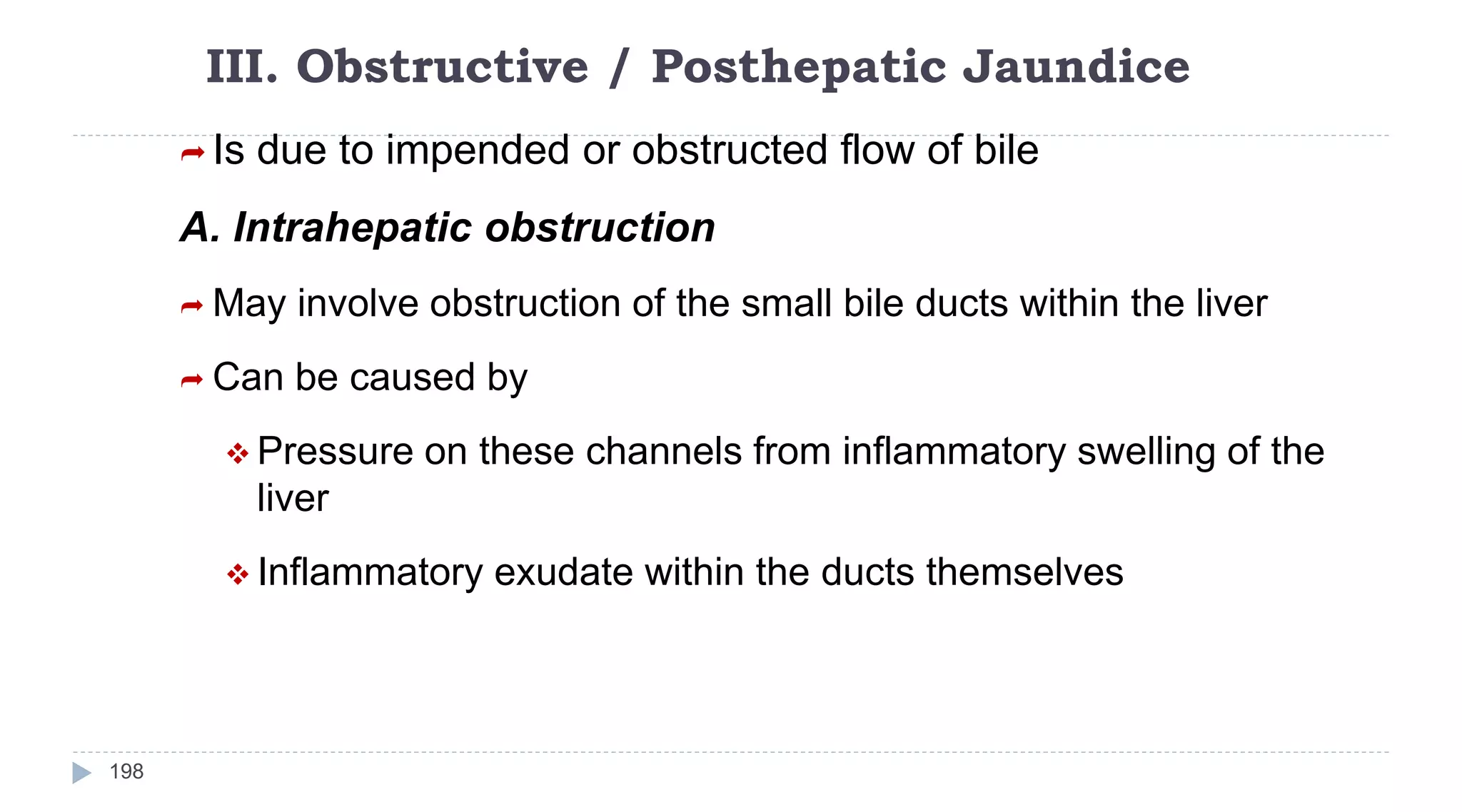 III. Obstructive / Posthepatic Jaundice
198
 Is due to impended or obstructed flow of bile
A. Intrahepatic obstruction
 May involve obstruction of the small bile ducts within the liver
 Can be caused by
 Pressure on these channels from inflammatory swelling of the
liver
 Inflammatory exudate within the ducts themselves
 