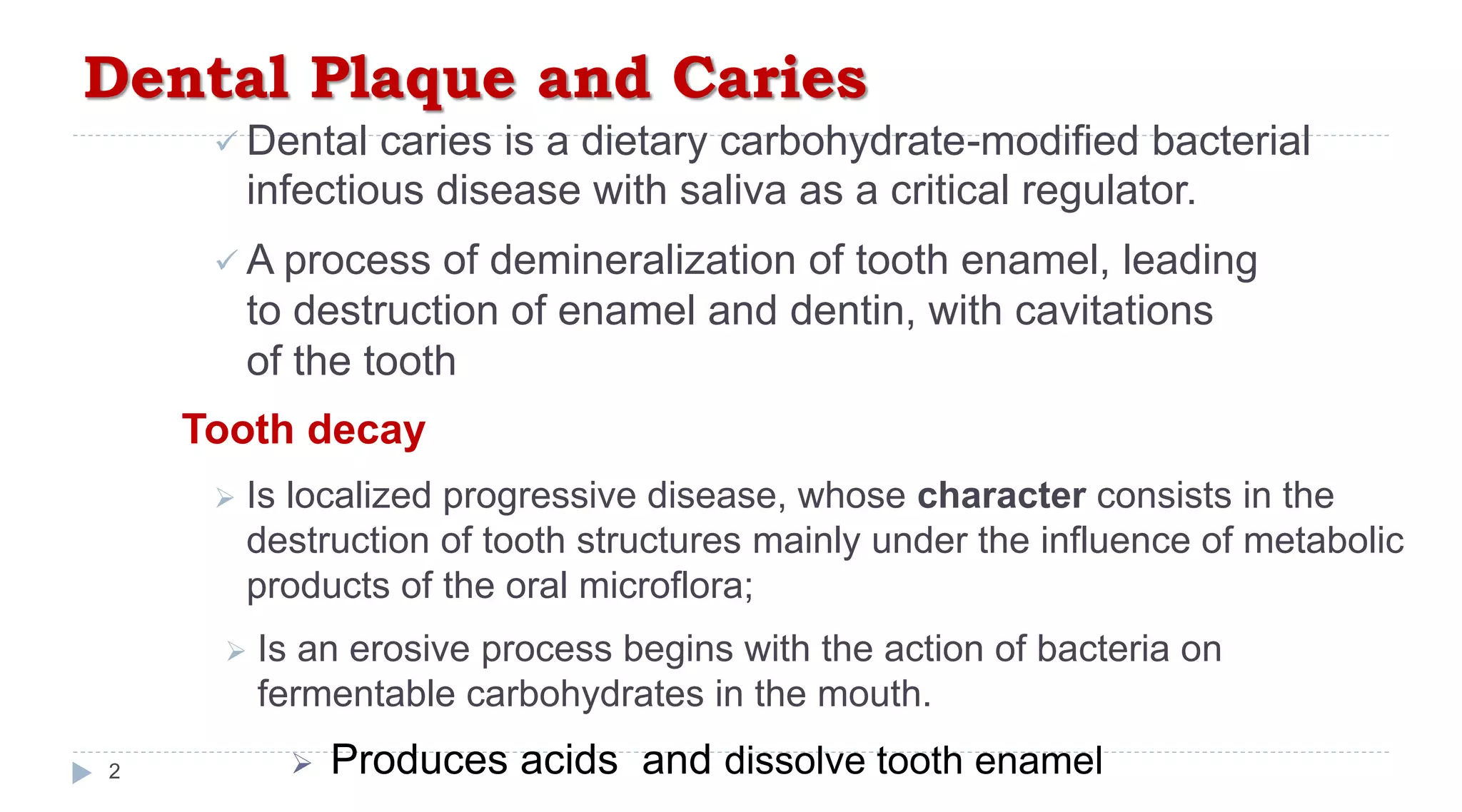 Dental Plaque and Caries
2
 Dental caries is a dietary carbohydrate-modified bacterial
infectious disease with saliva as a critical regulator.
 A process of demineralization of tooth enamel, leading
to destruction of enamel and dentin, with cavitations
of the tooth
Tooth decay
 Is localized progressive disease, whose character consists in the
destruction of tooth structures mainly under the influence of metabolic
products of the oral microflora;
 Is an erosive process begins with the action of bacteria on
fermentable carbohydrates in the mouth.
 Produces acids and dissolve tooth enamel
 