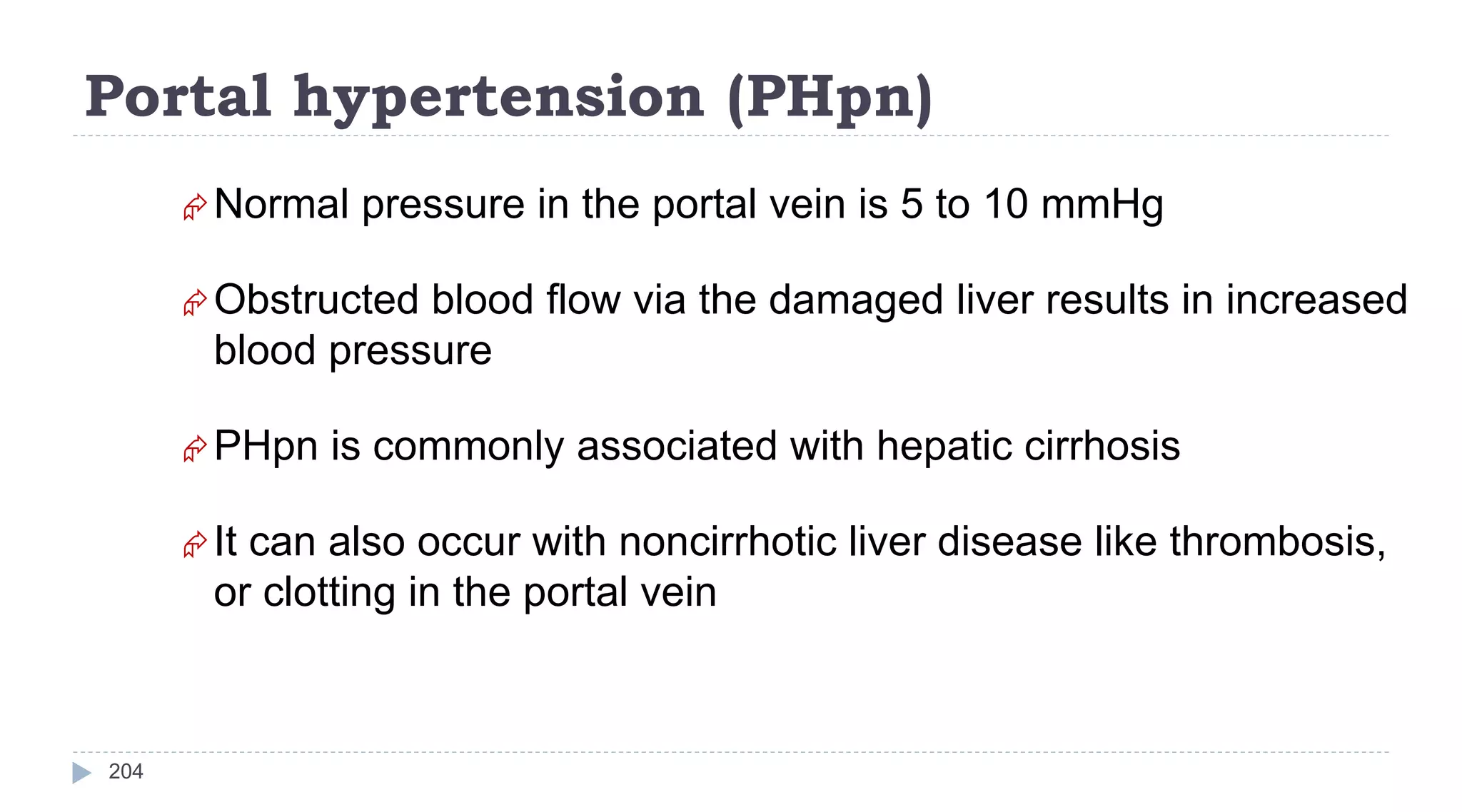 Portal hypertension (PHpn)
204
Normal pressure in the portal vein is 5 to 10 mmHg
Obstructed blood flow via the damaged liver results in increased
blood pressure
PHpn is commonly associated with hepatic cirrhosis
It can also occur with noncirrhotic liver disease like thrombosis,
or clotting in the portal vein
 