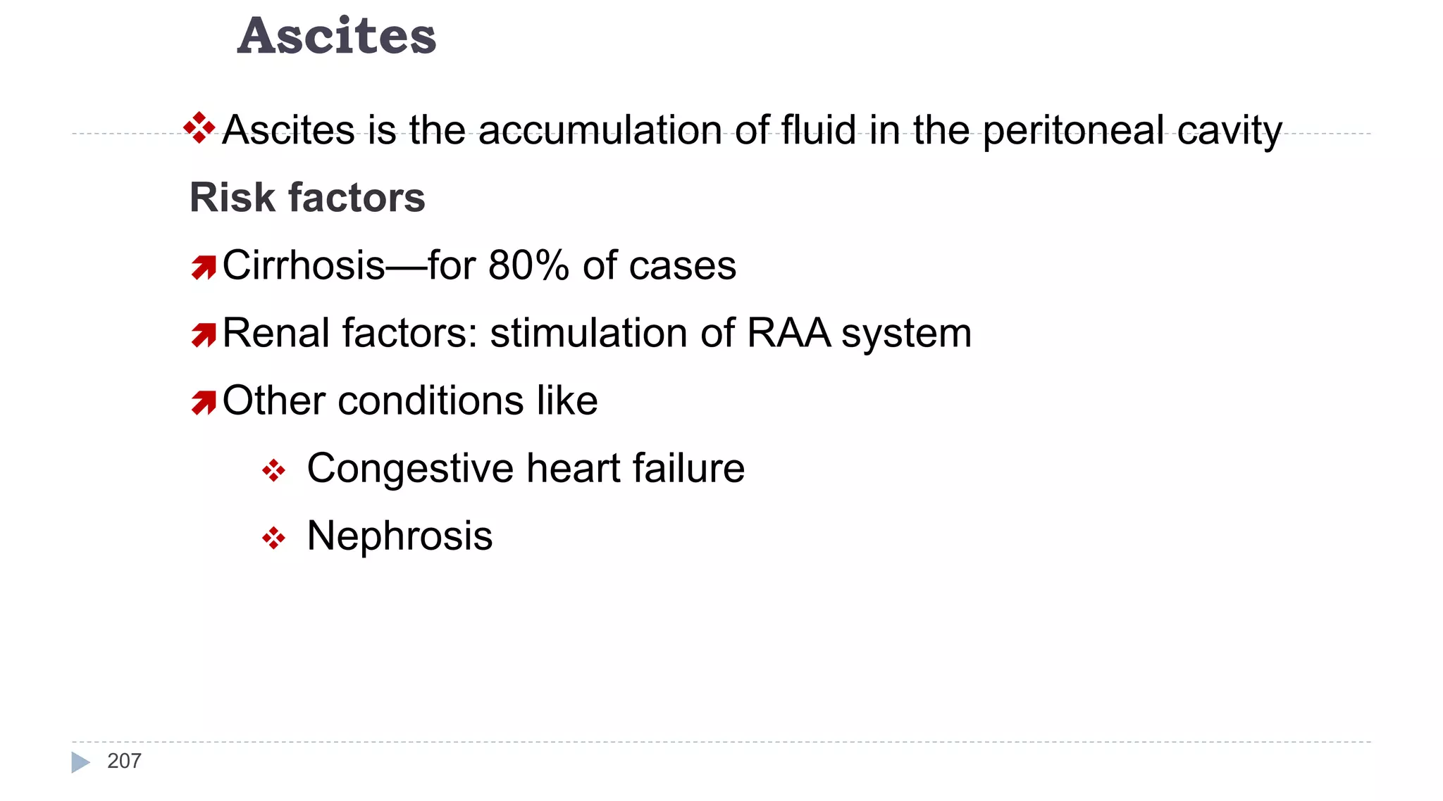 Ascites
207
Ascites is the accumulation of fluid in the peritoneal cavity
Risk factors
Cirrhosis—for 80% of cases
Renal factors: stimulation of RAA system
Other conditions like
 Congestive heart failure
 Nephrosis
 
