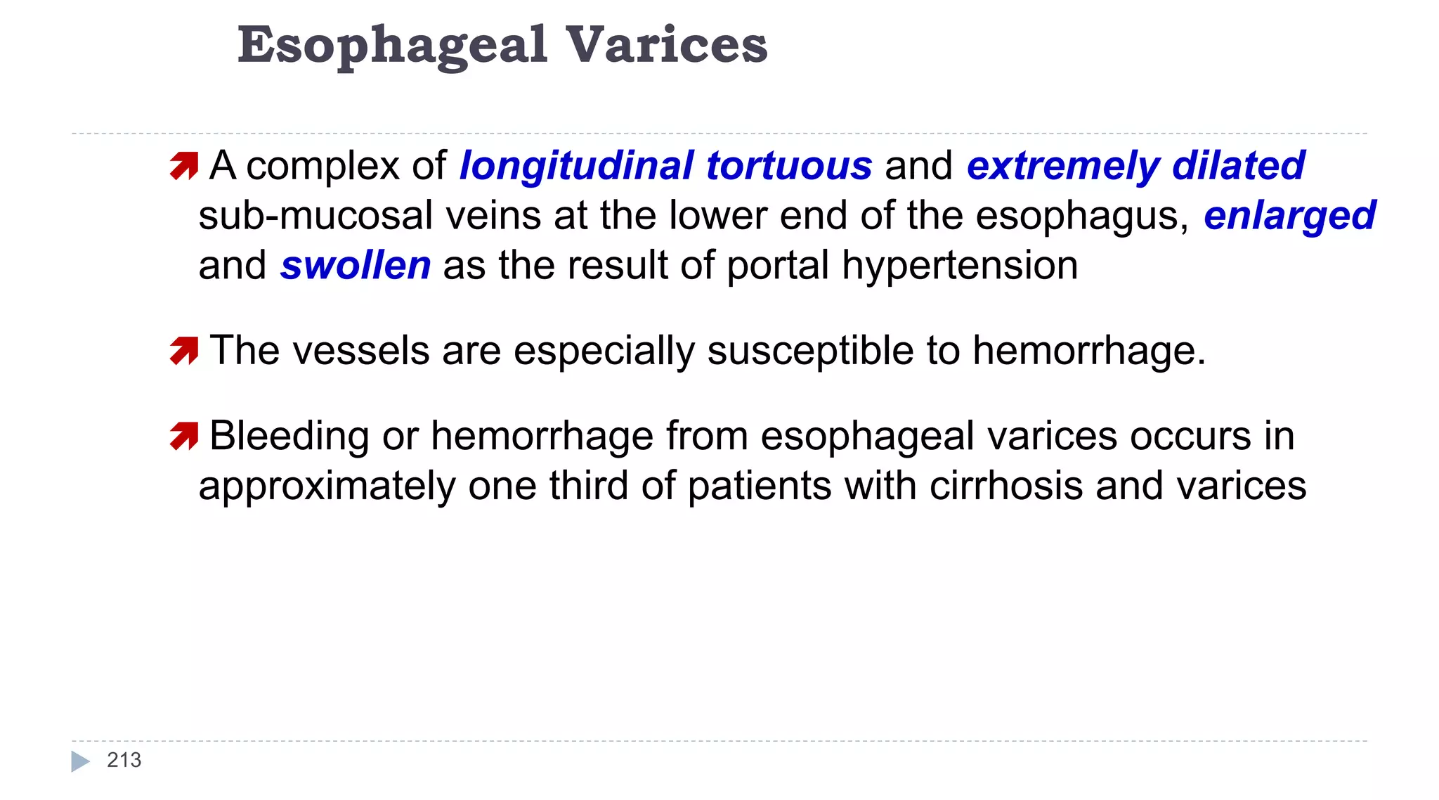 Esophageal Varices
213
 A complex of longitudinal tortuous and extremely dilated
sub-mucosal veins at the lower end of the esophagus, enlarged
and swollen as the result of portal hypertension
 The vessels are especially susceptible to hemorrhage.
 Bleeding or hemorrhage from esophageal varices occurs in
approximately one third of patients with cirrhosis and varices
 