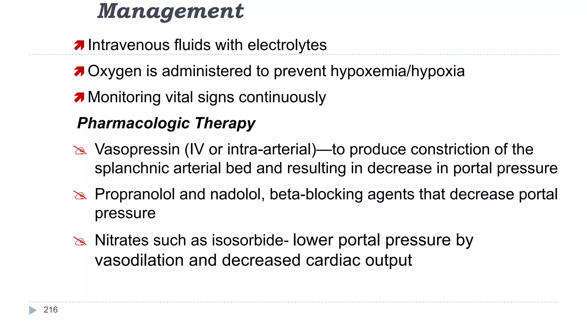 Management
216
 Intravenous fluids with electrolytes
 Oxygen is administered to prevent hypoxemia/hypoxia
 Monitoring vital signs continuously
Pharmacologic Therapy
 Vasopressin (IV or intra-arterial)—to produce constriction of the
splanchnic arterial bed and resulting in decrease in portal pressure
 Propranolol and nadolol, beta-blocking agents that decrease portal
pressure
 Nitrates such as isosorbide- lower portal pressure by
vasodilation and decreased cardiac output
 