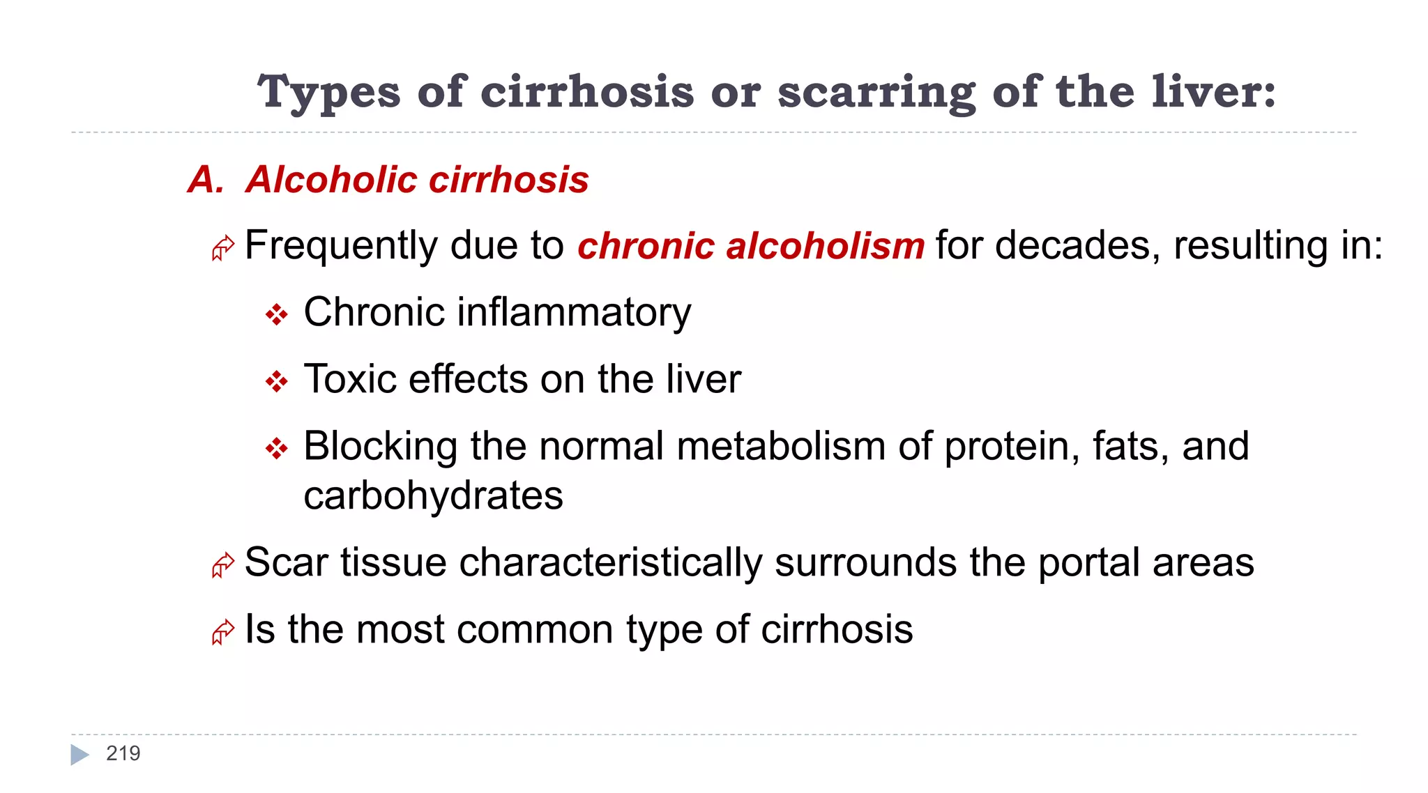 Types of cirrhosis or scarring of the liver:
219
A. Alcoholic cirrhosis
 Frequently due to chronic alcoholism for decades, resulting in:
 Chronic inflammatory
 Toxic effects on the liver
 Blocking the normal metabolism of protein, fats, and
carbohydrates
 Scar tissue characteristically surrounds the portal areas
 Is the most common type of cirrhosis
 