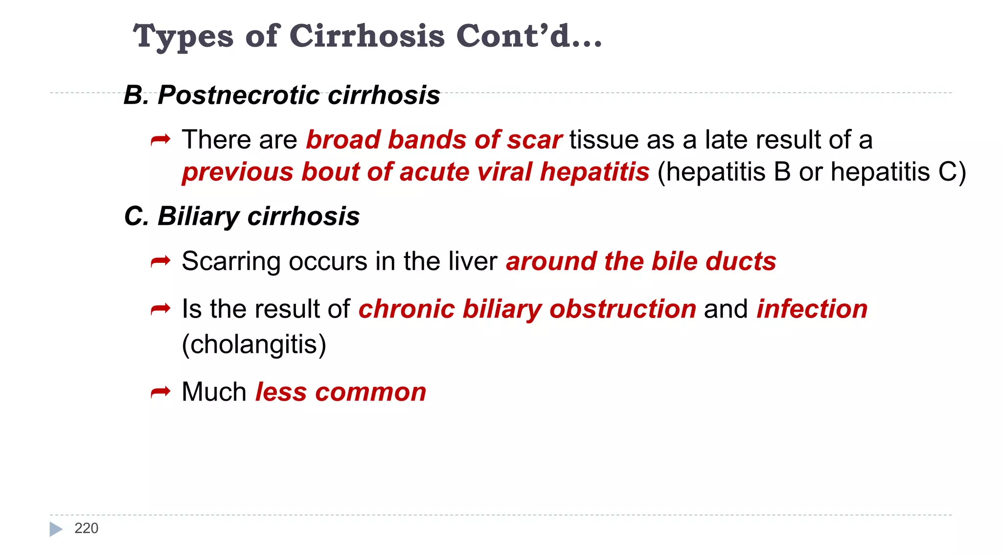 Types of Cirrhosis Cont’d…
220
B. Postnecrotic cirrhosis
 There are broad bands of scar tissue as a late result of a
previous bout of acute viral hepatitis (hepatitis B or hepatitis C)
C. Biliary cirrhosis
 Scarring occurs in the liver around the bile ducts
 Is the result of chronic biliary obstruction and infection
(cholangitis)
 Much less common
 