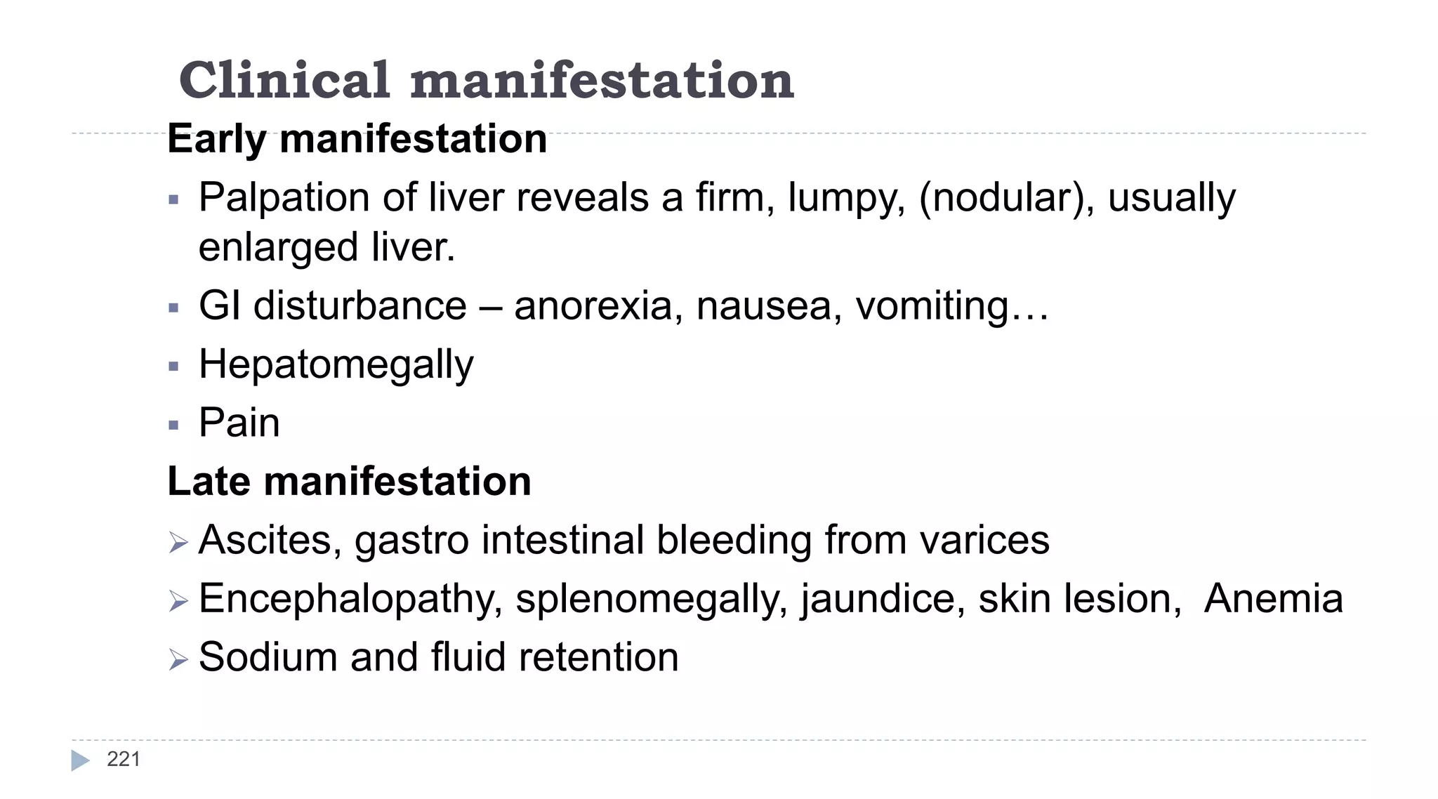 Clinical manifestation
221
Early manifestation
 Palpation of liver reveals a firm, lumpy, (nodular), usually
enlarged liver.
 GI disturbance – anorexia, nausea, vomiting…
 Hepatomegally
 Pain
Late manifestation
 Ascites, gastro intestinal bleeding from varices
 Encephalopathy, splenomegally, jaundice, skin lesion, Anemia
 Sodium and fluid retention
 