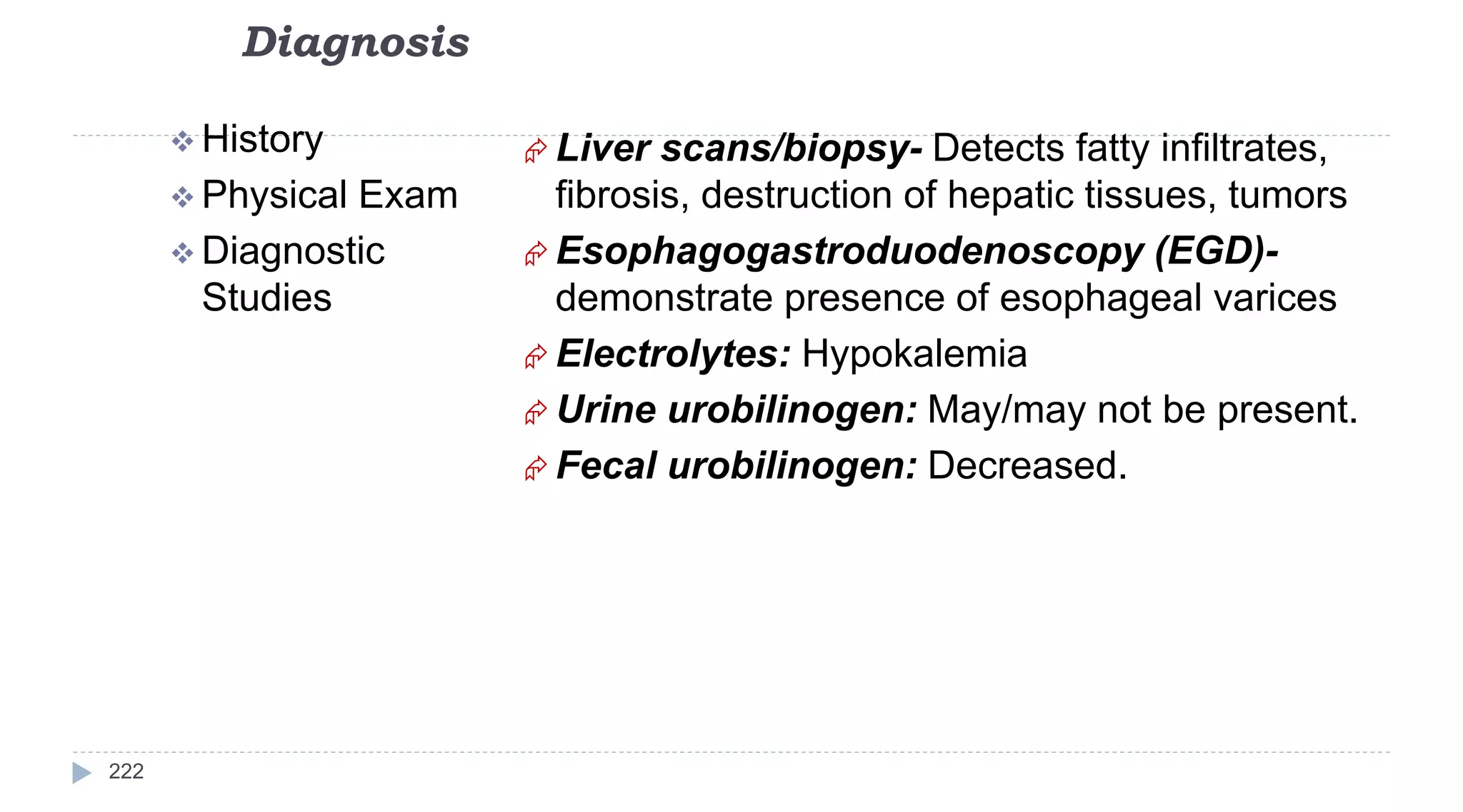 Diagnosis
222
 History
 Physical Exam
 Diagnostic
Studies
 Liver scans/biopsy- Detects fatty infiltrates,
fibrosis, destruction of hepatic tissues, tumors
 Esophagogastroduodenoscopy (EGD)-
demonstrate presence of esophageal varices
 Electrolytes: Hypokalemia
 Urine urobilinogen: May/may not be present.
 Fecal urobilinogen: Decreased.
 