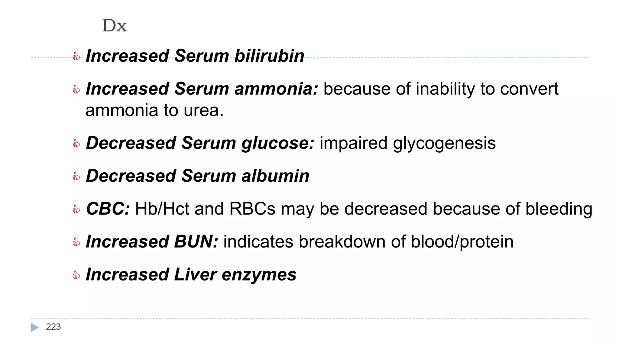 Dx
223
 Increased Serum bilirubin
 Increased Serum ammonia: because of inability to convert
ammonia to urea.
 Decreased Serum glucose: impaired glycogenesis
 Decreased Serum albumin
 CBC: Hb/Hct and RBCs may be decreased because of bleeding
 Increased BUN: indicates breakdown of blood/protein
 Increased Liver enzymes
 