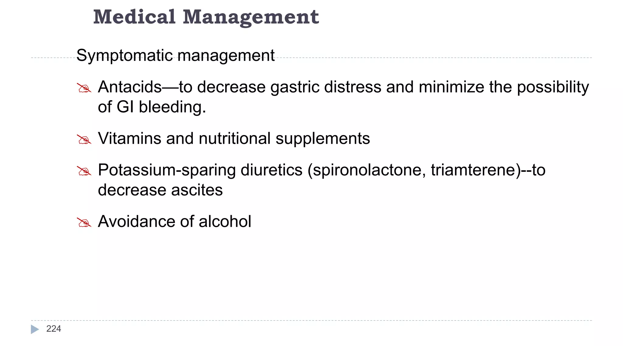 Medical Management
224
Symptomatic management
 Antacids—to decrease gastric distress and minimize the possibility
of GI bleeding.
 Vitamins and nutritional supplements
 Potassium-sparing diuretics (spironolactone, triamterene)--to
decrease ascites
 Avoidance of alcohol
 