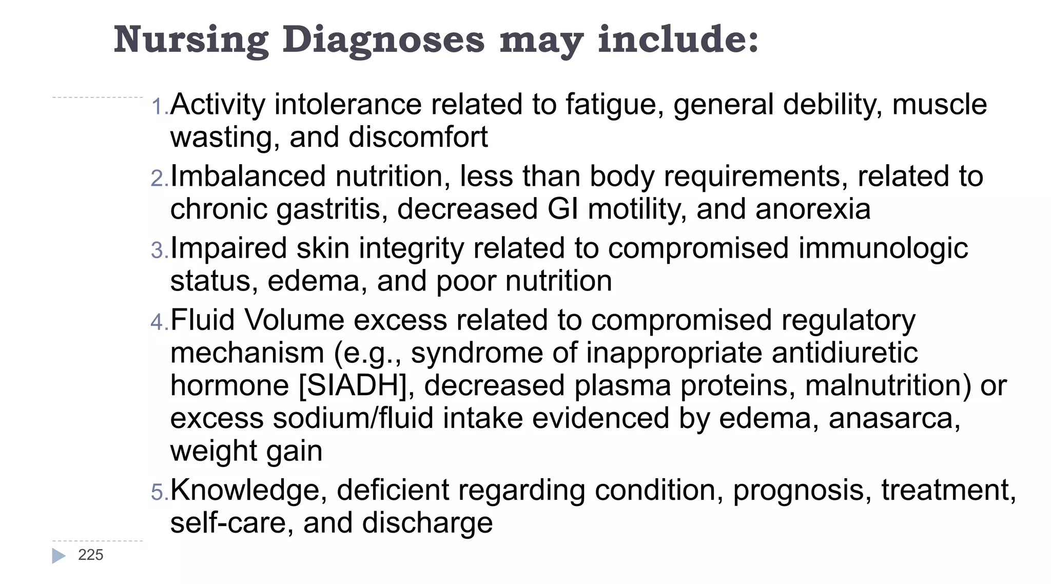 Nursing Diagnoses may include:
225
1.Activity intolerance related to fatigue, general debility, muscle
wasting, and discomfort
2.Imbalanced nutrition, less than body requirements, related to
chronic gastritis, decreased GI motility, and anorexia
3.Impaired skin integrity related to compromised immunologic
status, edema, and poor nutrition
4.Fluid Volume excess related to compromised regulatory
mechanism (e.g., syndrome of inappropriate antidiuretic
hormone [SIADH], decreased plasma proteins, malnutrition) or
excess sodium/fluid intake evidenced by edema, anasarca,
weight gain
5.Knowledge, deficient regarding condition, prognosis, treatment,
self-care, and discharge
 