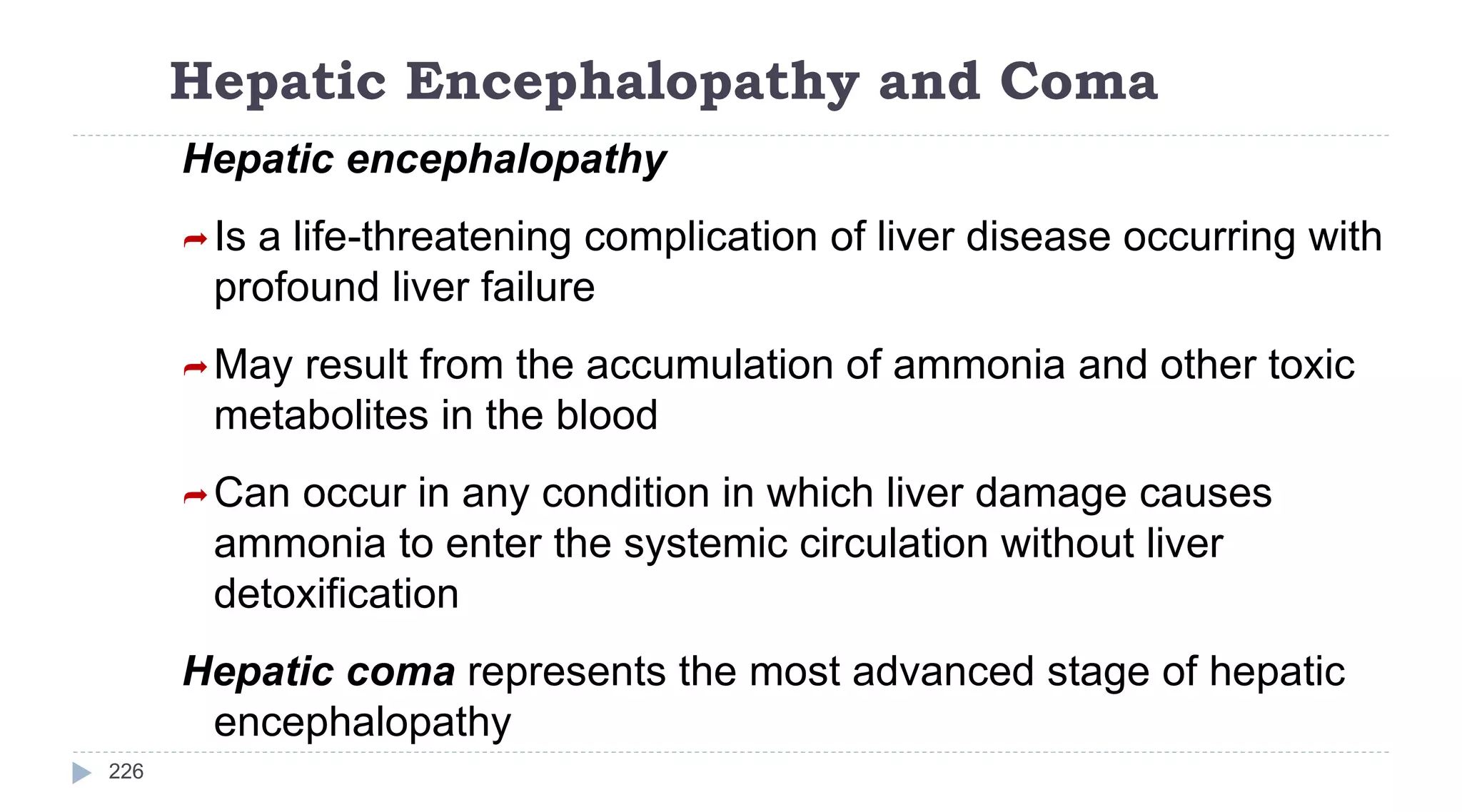 Hepatic Encephalopathy and Coma
226
Hepatic encephalopathy
Is a life-threatening complication of liver disease occurring with
profound liver failure
May result from the accumulation of ammonia and other toxic
metabolites in the blood
Can occur in any condition in which liver damage causes
ammonia to enter the systemic circulation without liver
detoxification
Hepatic coma represents the most advanced stage of hepatic
encephalopathy
 