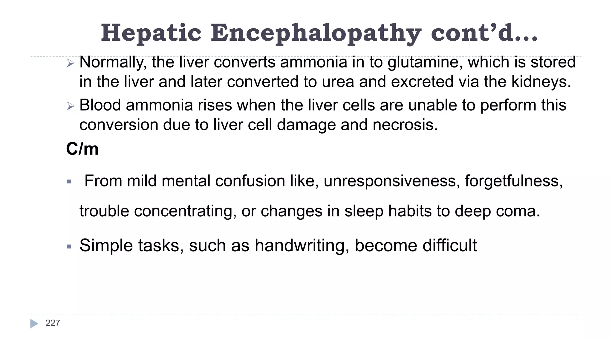 Hepatic Encephalopathy cont’d…
227
 Normally, the liver converts ammonia in to glutamine, which is stored
in the liver and later converted to urea and excreted via the kidneys.
 Blood ammonia rises when the liver cells are unable to perform this
conversion due to liver cell damage and necrosis.
C/m
 From mild mental confusion like, unresponsiveness, forgetfulness,
trouble concentrating, or changes in sleep habits to deep coma.
 Simple tasks, such as handwriting, become difficult
 