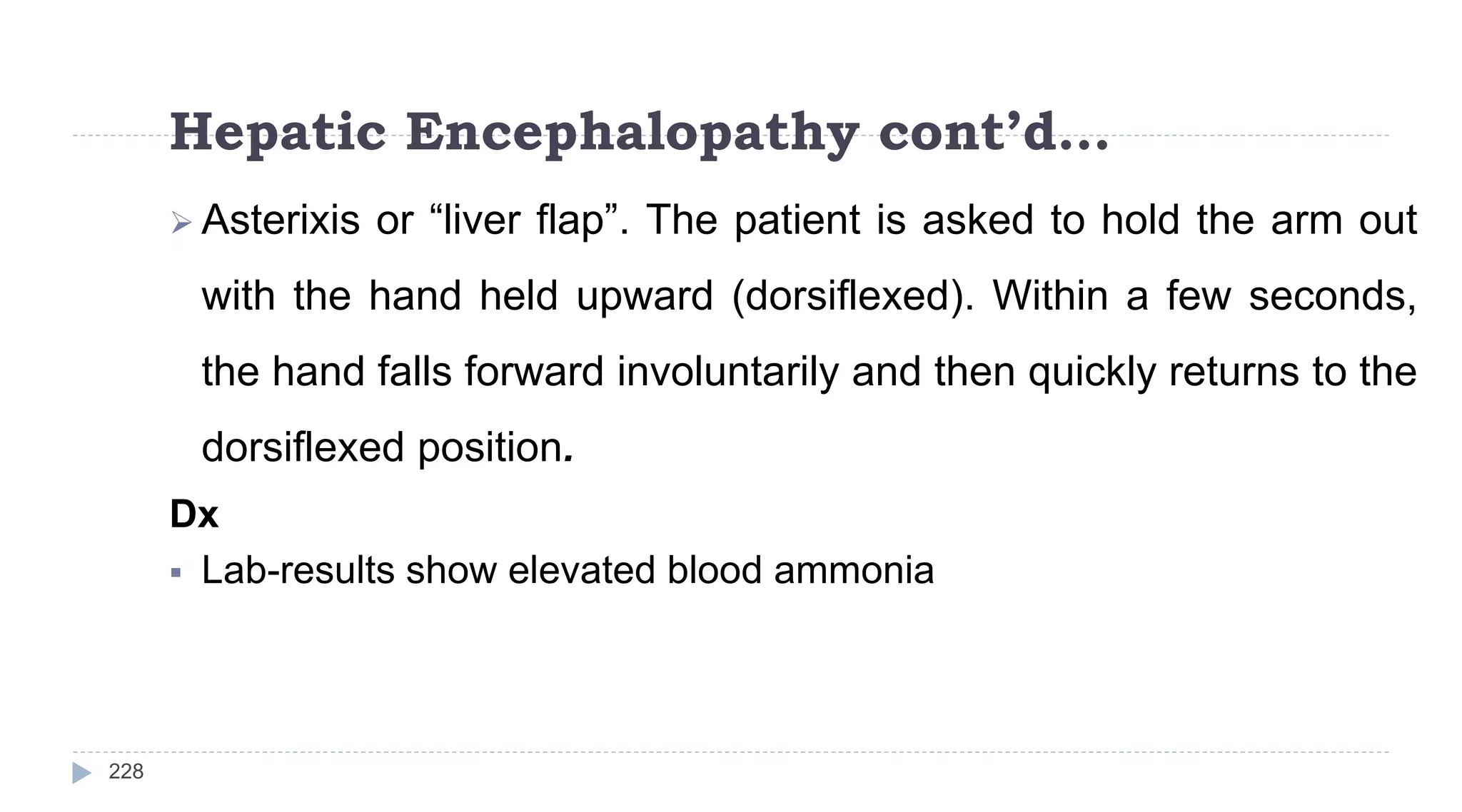 Hepatic Encephalopathy cont’d…
228
 Asterixis or “liver flap”. The patient is asked to hold the arm out
with the hand held upward (dorsiflexed). Within a few seconds,
the hand falls forward involuntarily and then quickly returns to the
dorsiflexed position.
Dx
 Lab-results show elevated blood ammonia
 