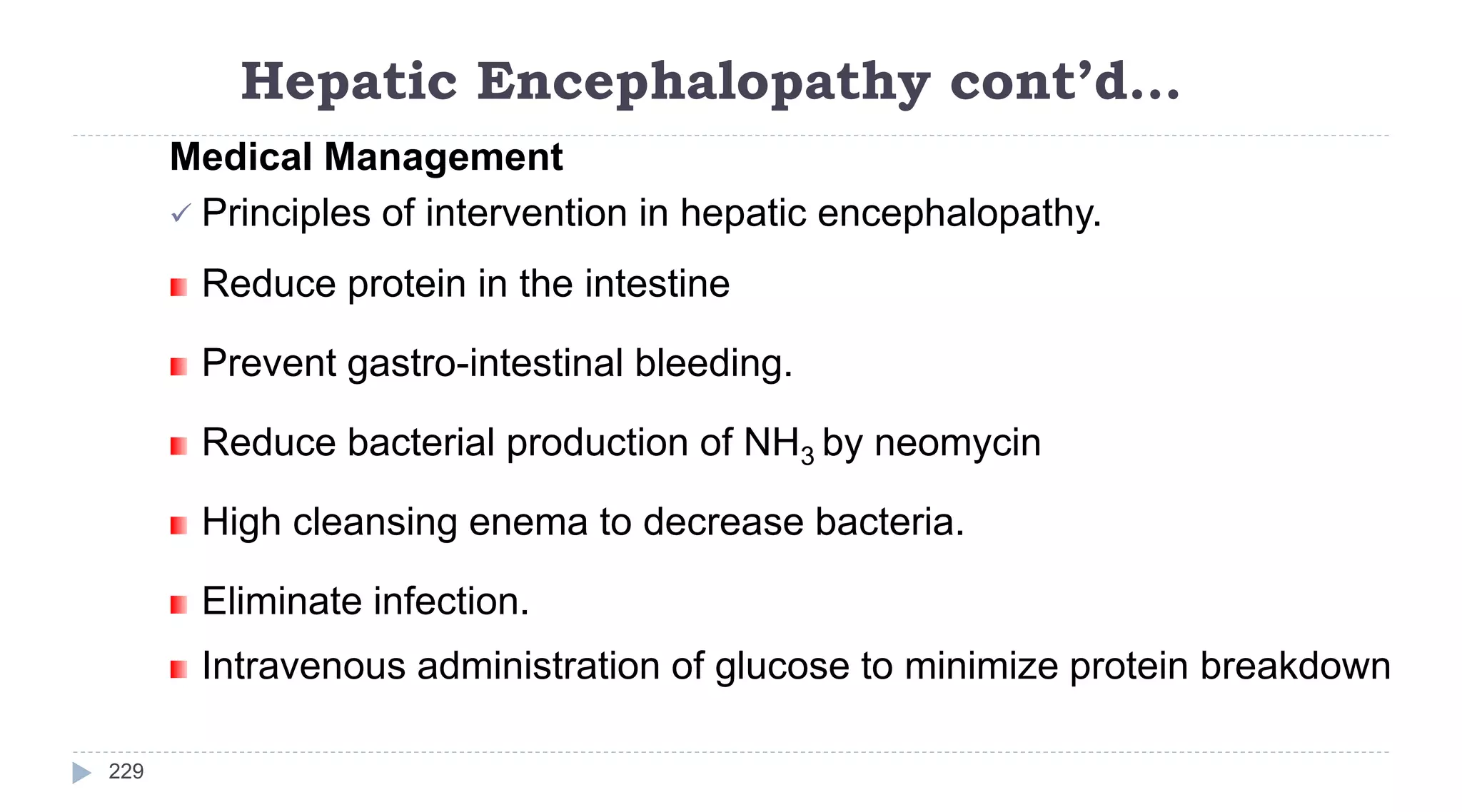 Hepatic Encephalopathy cont’d…
229
Medical Management
 Principles of intervention in hepatic encephalopathy.
Reduce protein in the intestine
Prevent gastro-intestinal bleeding.
Reduce bacterial production of NH3 by neomycin
High cleansing enema to decrease bacteria.
Eliminate infection.
Intravenous administration of glucose to minimize protein breakdown
 