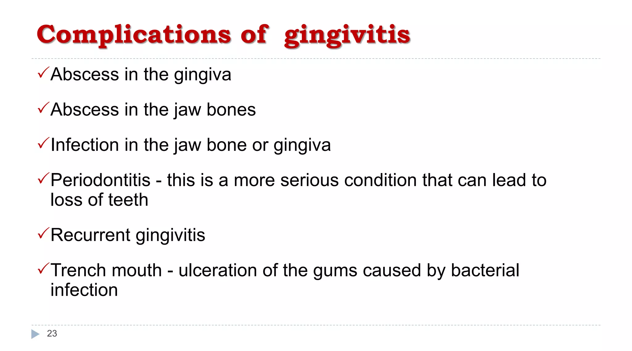 Complications of gingivitis
23
Abscess in the gingiva
Abscess in the jaw bones
Infection in the jaw bone or gingiva
Periodontitis - this is a more serious condition that can lead to
loss of teeth
Recurrent gingivitis
Trench mouth - ulceration of the gums caused by bacterial
infection
 