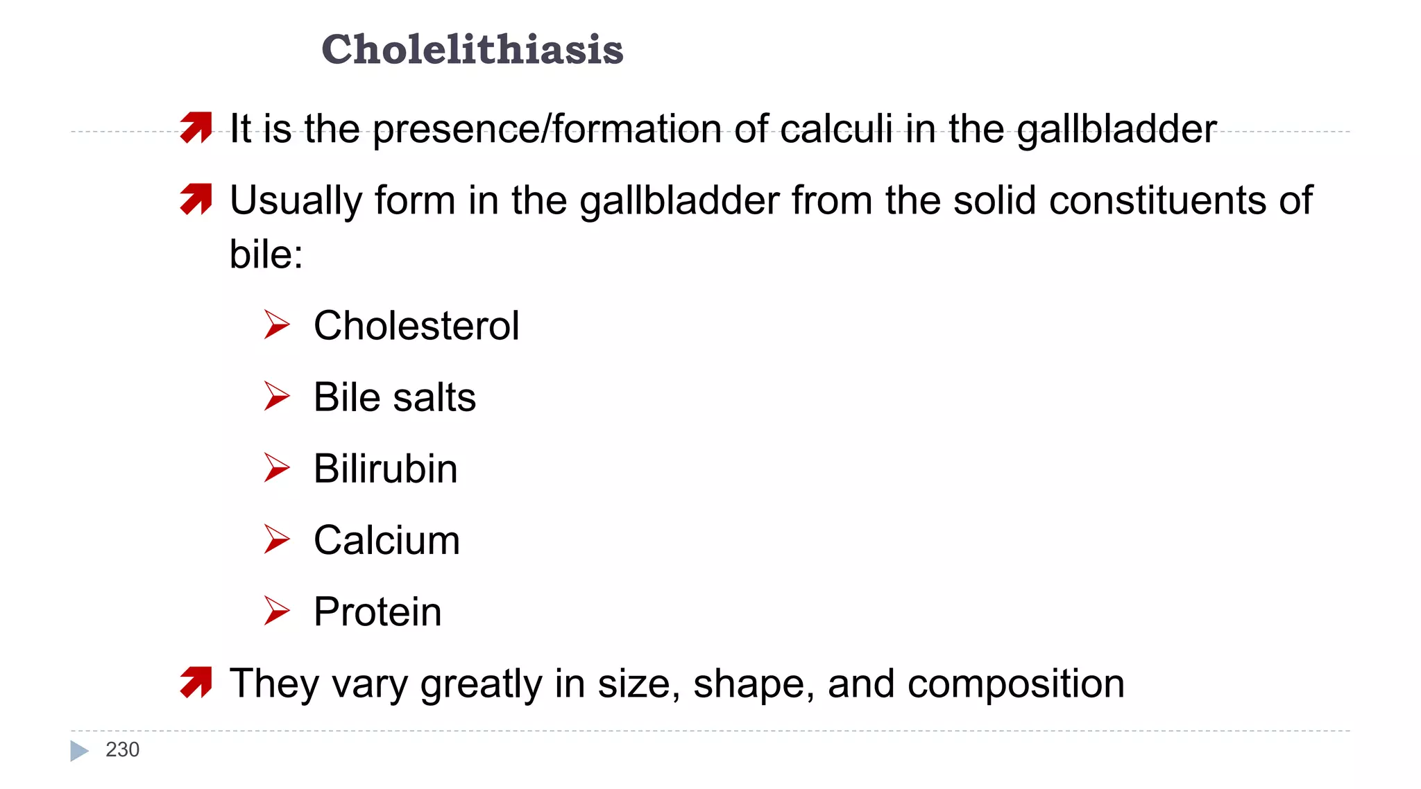 Cholelithiasis
230
 It is the presence/formation of calculi in the gallbladder
 Usually form in the gallbladder from the solid constituents of
bile:
 Cholesterol
 Bile salts
 Bilirubin
 Calcium
 Protein
 They vary greatly in size, shape, and composition
 
