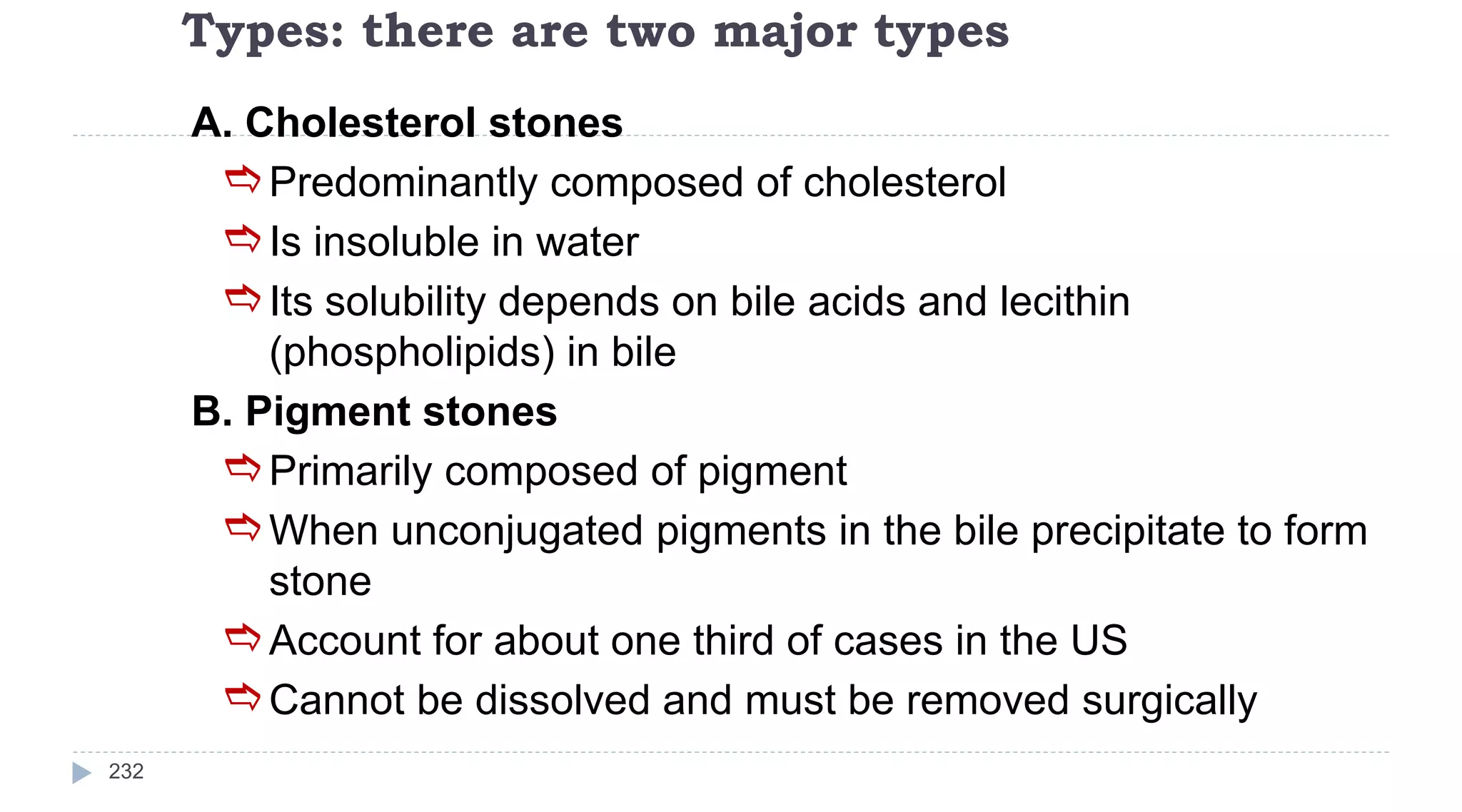 Types: there are two major types
232
A. Cholesterol stones
Predominantly composed of cholesterol
Is insoluble in water
Its solubility depends on bile acids and lecithin
(phospholipids) in bile
B. Pigment stones
Primarily composed of pigment
When unconjugated pigments in the bile precipitate to form
stone
Account for about one third of cases in the US
Cannot be dissolved and must be removed surgically
 
