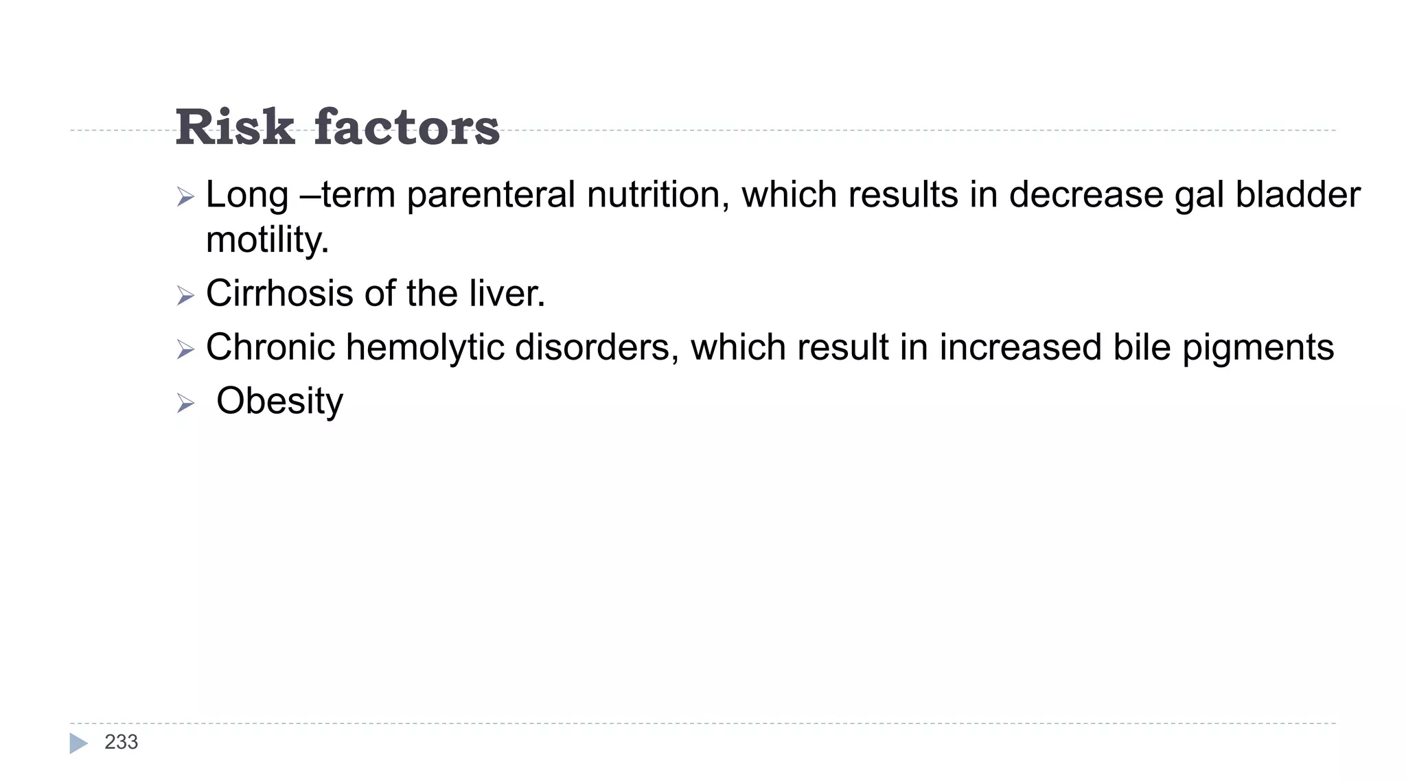 Risk factors
233
 Long –term parenteral nutrition, which results in decrease gal bladder
motility.
 Cirrhosis of the liver.
 Chronic hemolytic disorders, which result in increased bile pigments
 Obesity
 