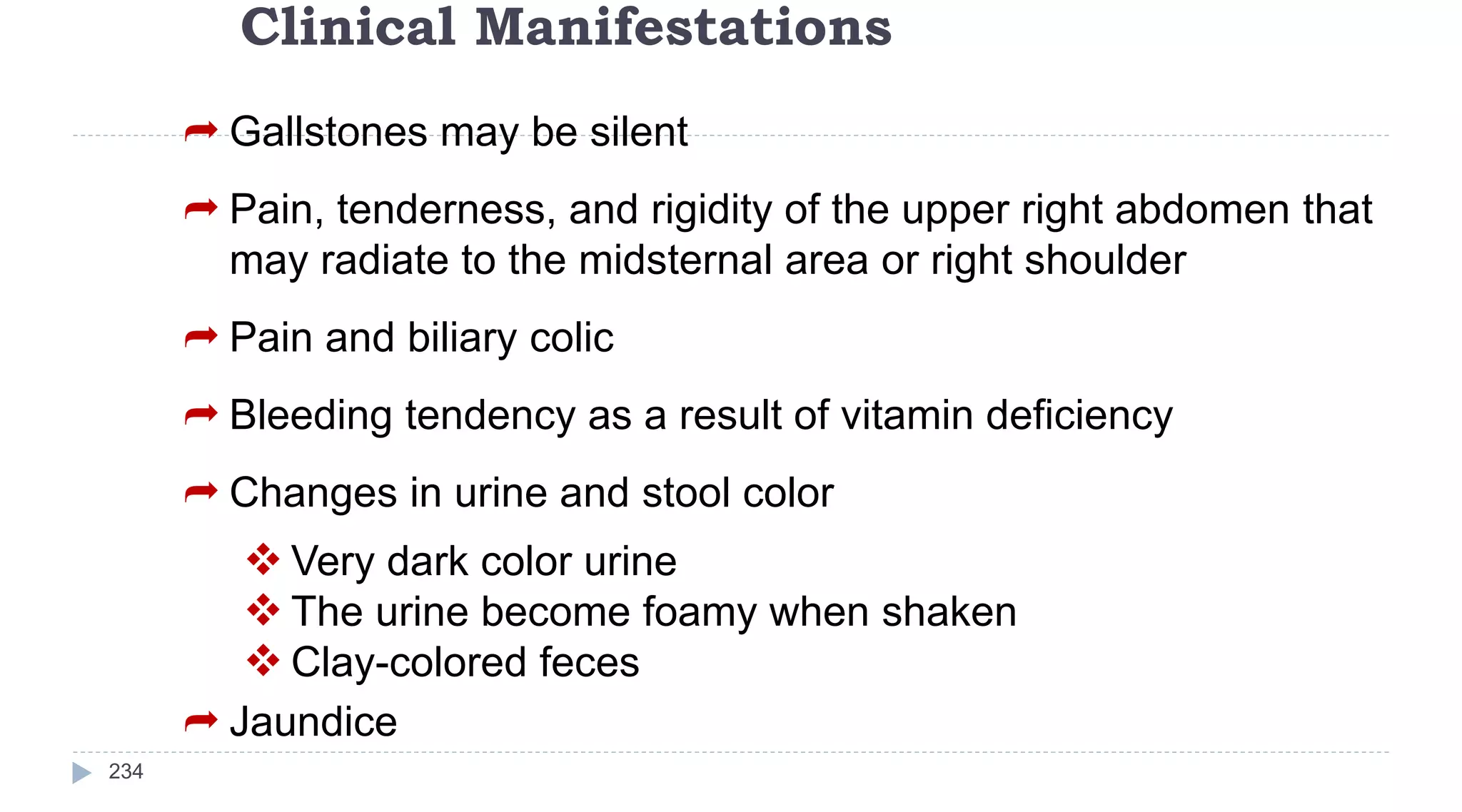 Clinical Manifestations
234
 Gallstones may be silent
 Pain, tenderness, and rigidity of the upper right abdomen that
may radiate to the midsternal area or right shoulder
 Pain and biliary colic
 Bleeding tendency as a result of vitamin deficiency
 Changes in urine and stool color
 Very dark color urine
 The urine become foamy when shaken
 Clay-colored feces
 Jaundice
 
