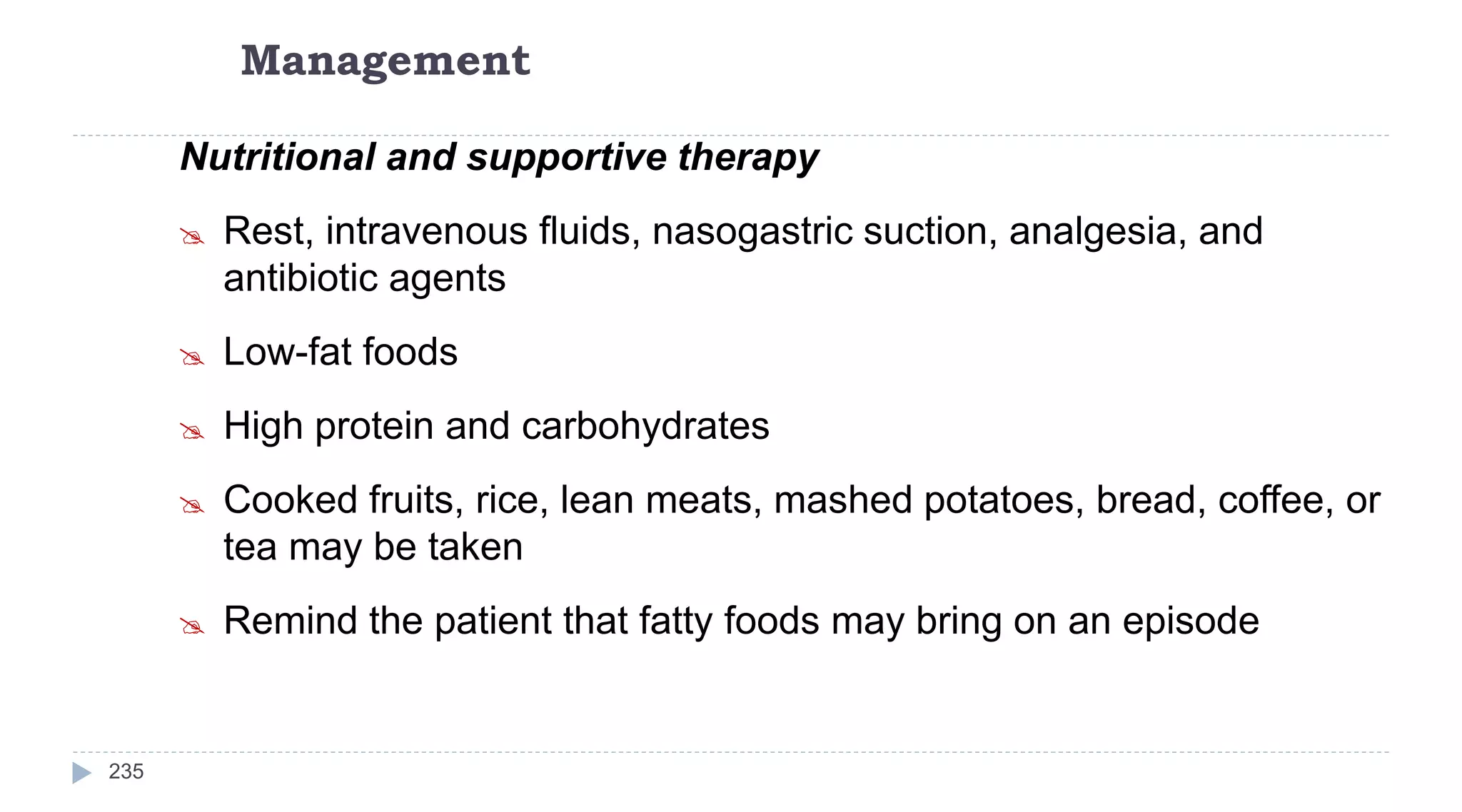 Management
235
Nutritional and supportive therapy
 Rest, intravenous ﬂuids, nasogastric suction, analgesia, and
antibiotic agents
 Low-fat foods
 High protein and carbohydrates
 Cooked fruits, rice, lean meats, mashed potatoes, bread, coffee, or
tea may be taken
 Remind the patient that fatty foods may bring on an episode
 