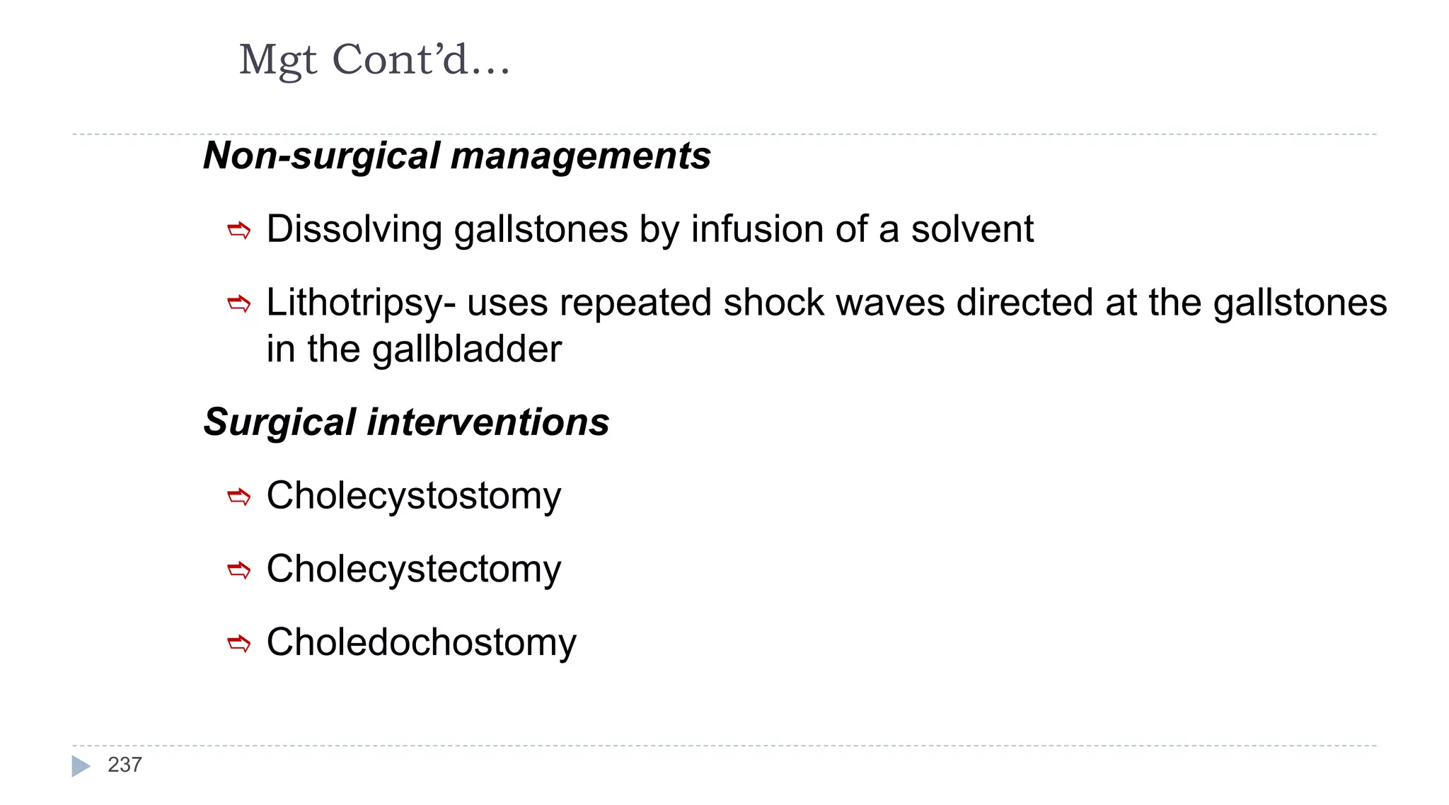 Mgt Cont’d…
237
Non-surgical managements
 Dissolving gallstones by infusion of a solvent
 Lithotripsy- uses repeated shock waves directed at the gallstones
in the gallbladder
Surgical interventions
 Cholecystostomy
 Cholecystectomy
 Choledochostomy
 