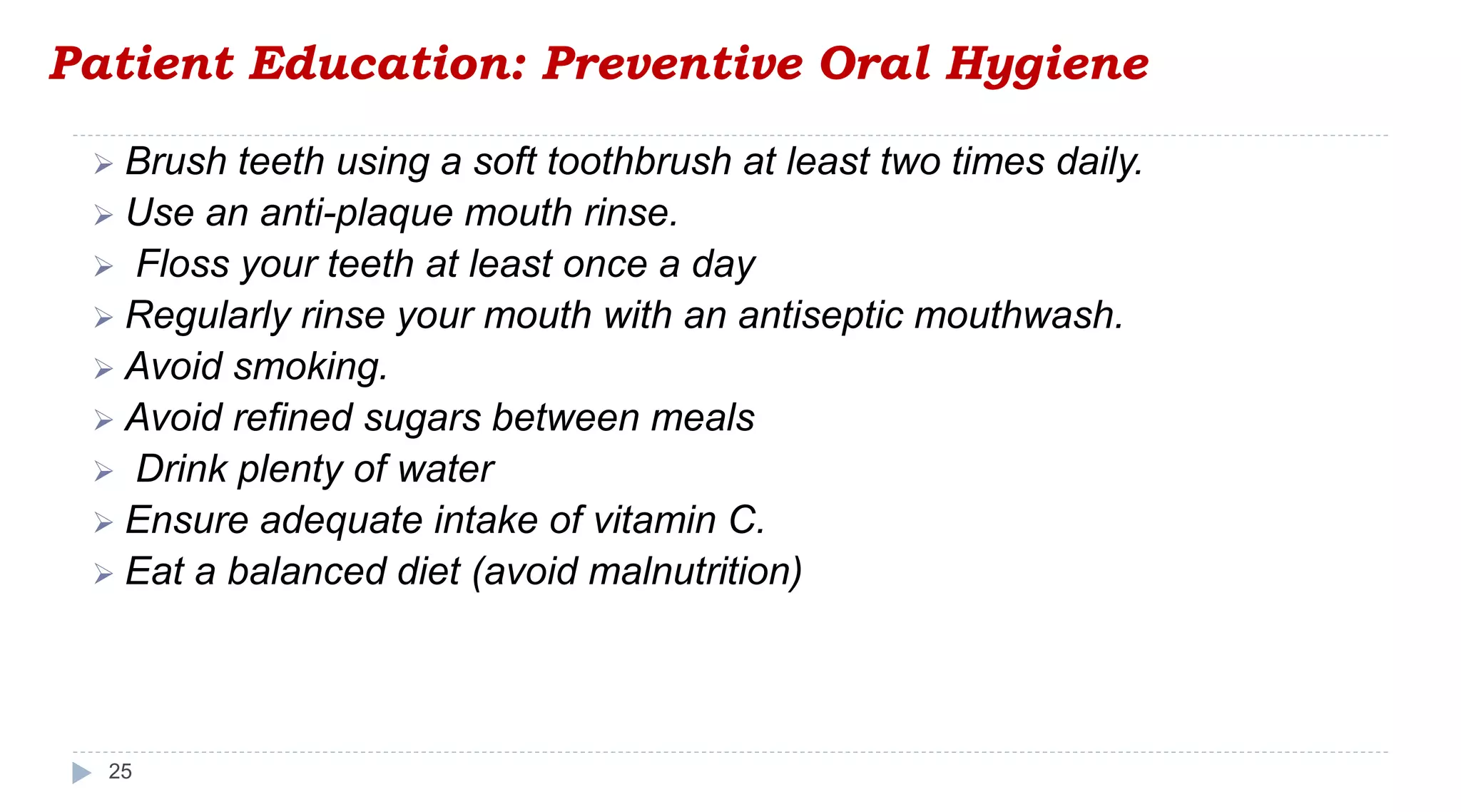Patient Education: Preventive Oral Hygiene
25
 Brush teeth using a soft toothbrush at least two times daily.
 Use an anti-plaque mouth rinse.
 Floss your teeth at least once a day
 Regularly rinse your mouth with an antiseptic mouthwash.
 Avoid smoking.
 Avoid refined sugars between meals
 Drink plenty of water
 Ensure adequate intake of vitamin C.
 Eat a balanced diet (avoid malnutrition)
 