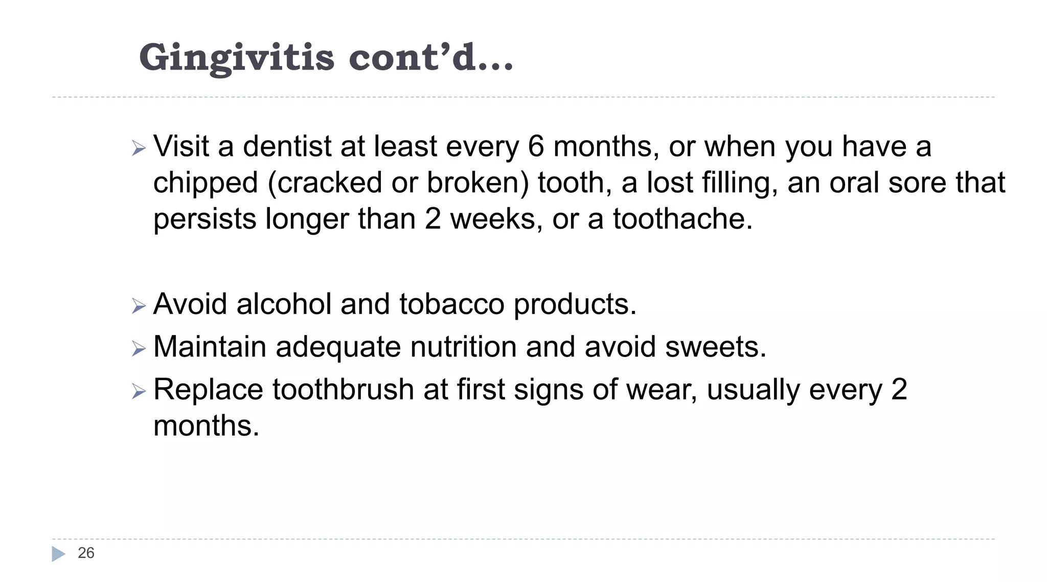 Gingivitis cont’d…
26
 Visit a dentist at least every 6 months, or when you have a
chipped (cracked or broken) tooth, a lost filling, an oral sore that
persists longer than 2 weeks, or a toothache.
 Avoid alcohol and tobacco products.
 Maintain adequate nutrition and avoid sweets.
 Replace toothbrush at first signs of wear, usually every 2
months.
 