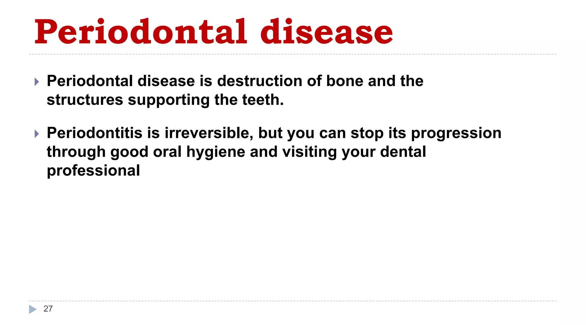 Periodontal disease
27
 Periodontal disease is destruction of bone and the
structures supporting the teeth.
 Periodontitis is irreversible, but you can stop its progression
through good oral hygiene and visiting your dental
professional
 