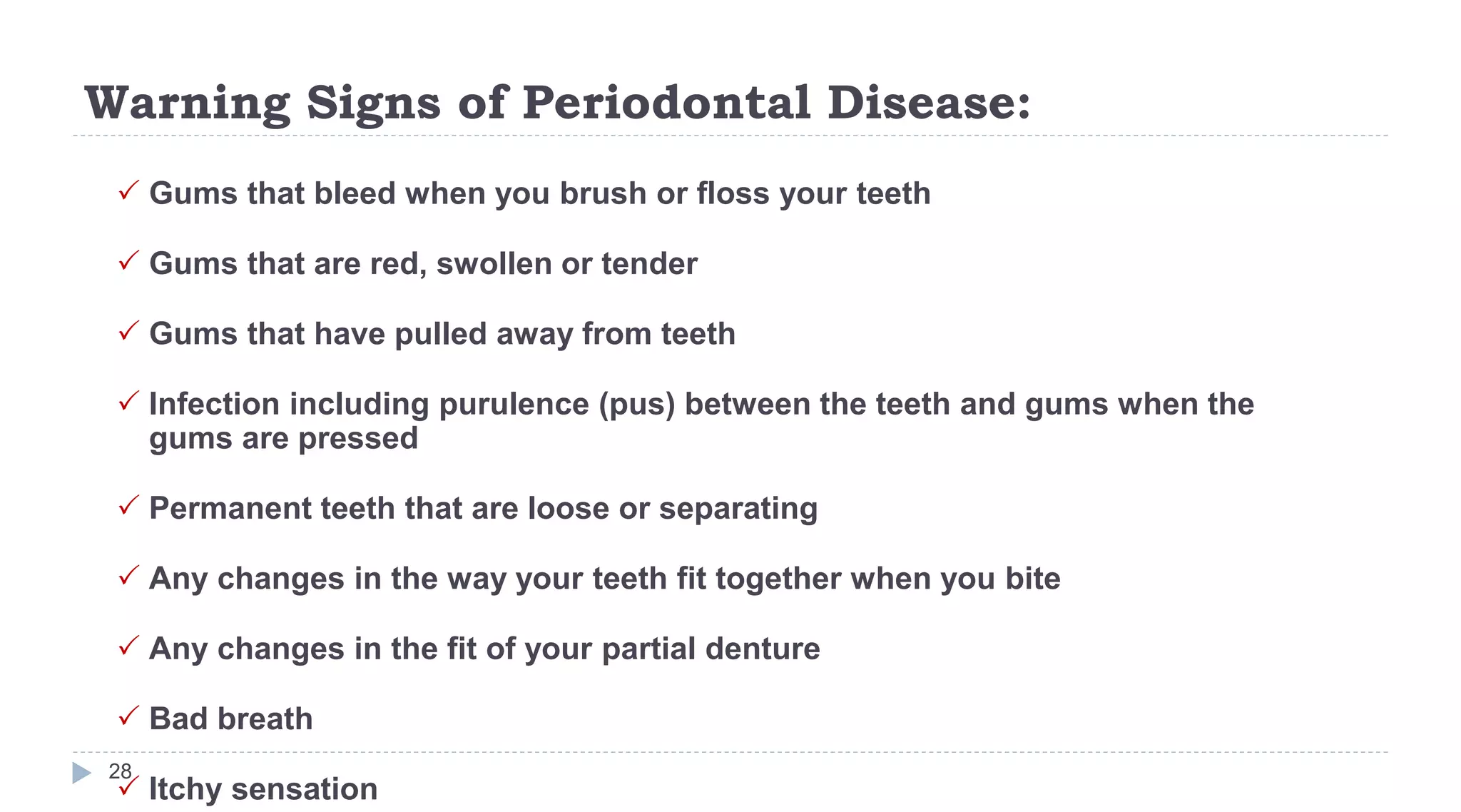 Warning Signs of Periodontal Disease:
28
 Gums that bleed when you brush or floss your teeth
 Gums that are red, swollen or tender
 Gums that have pulled away from teeth
 Infection including purulence (pus) between the teeth and gums when the
gums are pressed
 Permanent teeth that are loose or separating
 Any changes in the way your teeth fit together when you bite
 Any changes in the fit of your partial denture
 Bad breath
 Itchy sensation
 