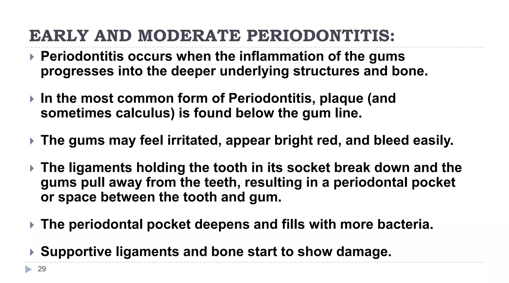 EARLY AND MODERATE PERIODONTITIS:
29
 Periodontitis occurs when the inflammation of the gums
progresses into the deeper underlying structures and bone.
 In the most common form of Periodontitis, plaque (and
sometimes calculus) is found below the gum line.
 The gums may feel irritated, appear bright red, and bleed easily.
 The ligaments holding the tooth in its socket break down and the
gums pull away from the teeth, resulting in a periodontal pocket
or space between the tooth and gum.
 The periodontal pocket deepens and fills with more bacteria.
 Supportive ligaments and bone start to show damage.
 