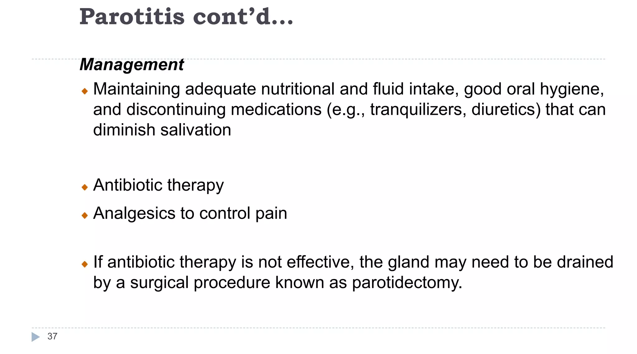 Parotitis cont’d…
37
Management
Maintaining adequate nutritional and fluid intake, good oral hygiene,
and discontinuing medications (e.g., tranquilizers, diuretics) that can
diminish salivation
Antibiotic therapy
Analgesics to control pain
If antibiotic therapy is not effective, the gland may need to be drained
by a surgical procedure known as parotidectomy.
 