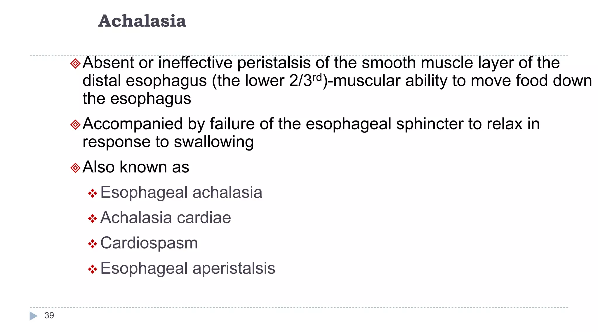 Achalasia
39
Absent or ineffective peristalsis of the smooth muscle layer of the
distal esophagus (the lower 2/3rd)-muscular ability to move food down
the esophagus
Accompanied by failure of the esophageal sphincter to relax in
response to swallowing
Also known as
 Esophageal achalasia
 Achalasia cardiae
 Cardiospasm
 Esophageal aperistalsis
 