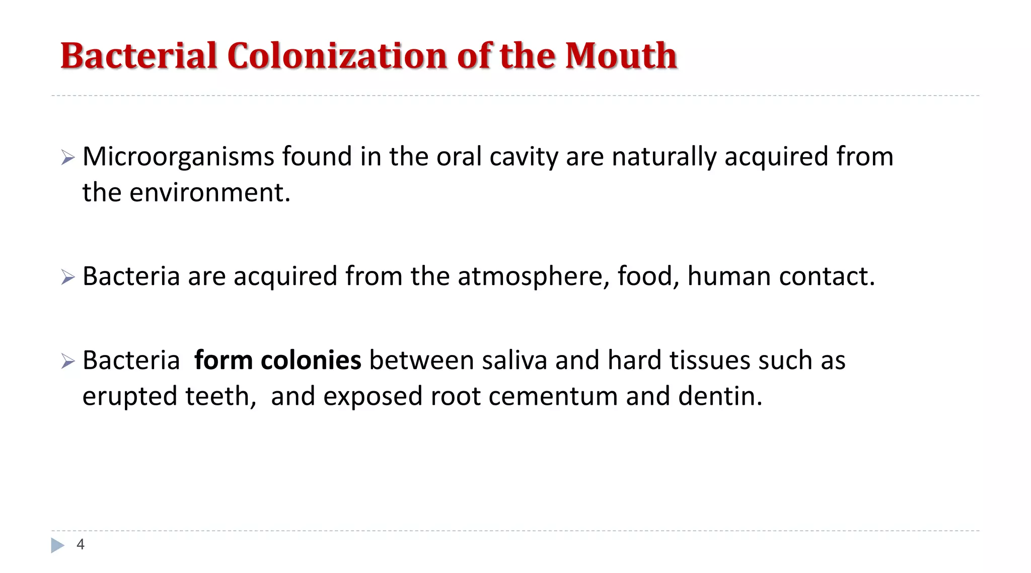 Bacterial Colonization of the Mouth
4
 Microorganisms found in the oral cavity are naturally acquired from
the environment.
 Bacteria are acquired from the atmosphere, food, human contact.
 Bacteria form colonies between saliva and hard tissues such as
erupted teeth, and exposed root cementum and dentin.
 