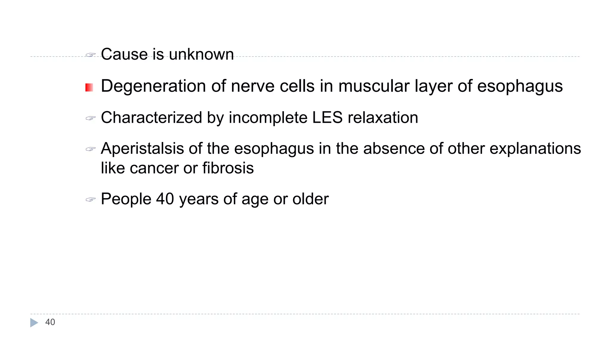 40
 Cause is unknown
Degeneration of nerve cells in muscular layer of esophagus
 Characterized by incomplete LES relaxation
 Aperistalsis of the esophagus in the absence of other explanations
like cancer or fibrosis
 People 40 years of age or older
 