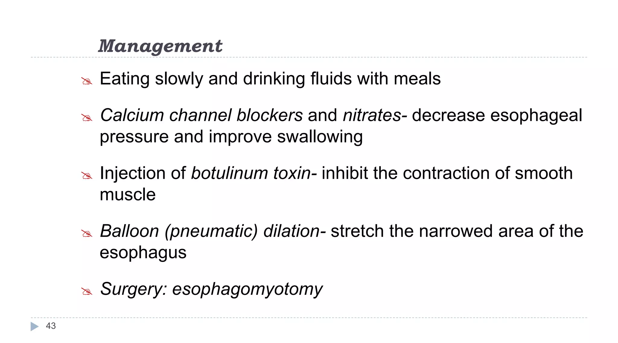 Management
43
 Eating slowly and drinking fluids with meals
 Calcium channel blockers and nitrates- decrease esophageal
pressure and improve swallowing
 Injection of botulinum toxin- inhibit the contraction of smooth
muscle
 Balloon (pneumatic) dilation- stretch the narrowed area of the
esophagus
 Surgery: esophagomyotomy
 