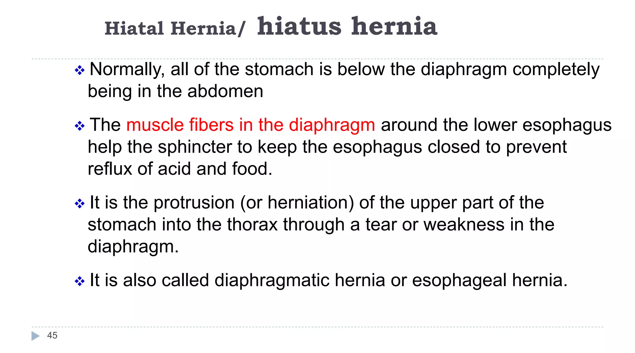 Hiatal Hernia/ hiatus hernia
45
 Normally, all of the stomach is below the diaphragm completely
being in the abdomen
 The muscle fibers in the diaphragm around the lower esophagus
help the sphincter to keep the esophagus closed to prevent
reflux of acid and food.
 It is the protrusion (or herniation) of the upper part of the
stomach into the thorax through a tear or weakness in the
diaphragm.
 It is also called diaphragmatic hernia or esophageal hernia.
 