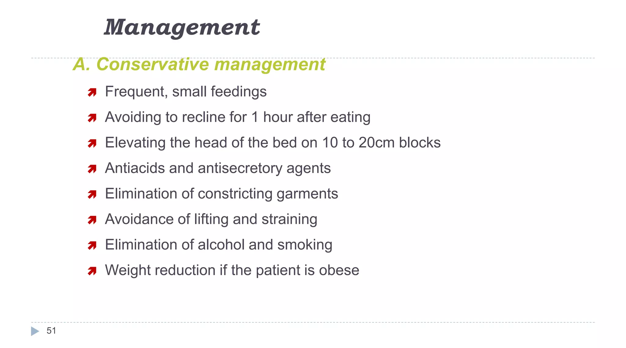Management
51
A. Conservative management
 Frequent, small feedings
 Avoiding to recline for 1 hour after eating
 Elevating the head of the bed on 10 to 20cm blocks
 Antiacids and antisecretory agents
 Elimination of constricting garments
 Avoidance of lifting and straining
 Elimination of alcohol and smoking
 Weight reduction if the patient is obese
 