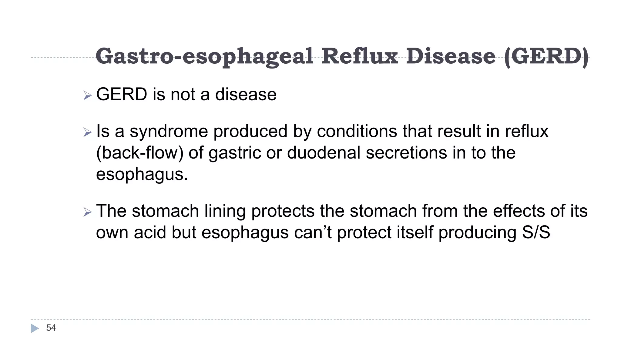 Gastro-esophageal Reflux Disease (GERD)
54
 GERD is not a disease
 Is a syndrome produced by conditions that result in reflux
(back-flow) of gastric or duodenal secretions in to the
esophagus.
 The stomach lining protects the stomach from the effects of its
own acid but esophagus can’t protect itself producing S/S
 