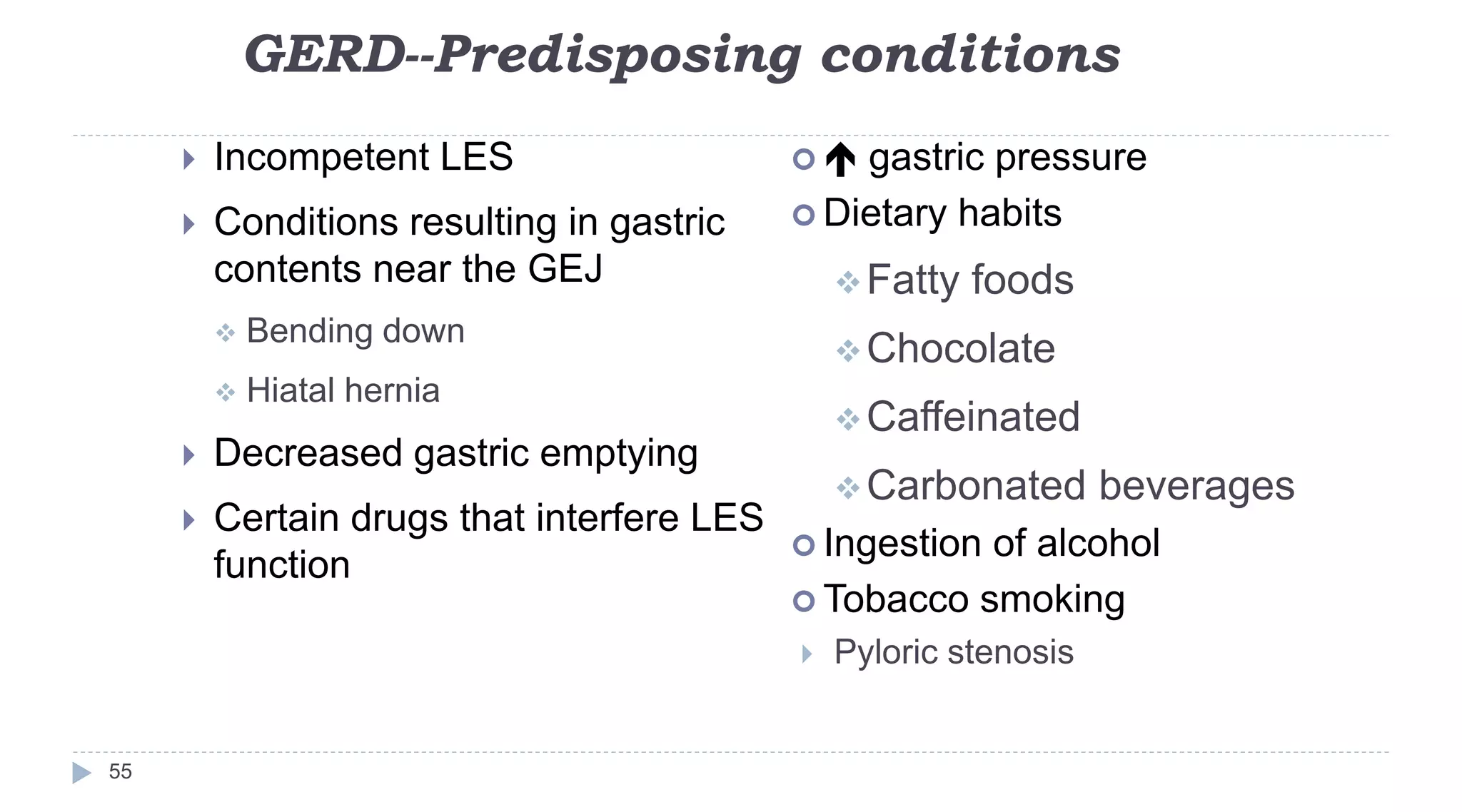 GERD--Predisposing conditions
55
 Incompetent LES
 Conditions resulting in gastric
contents near the GEJ
 Bending down
 Hiatal hernia
 Decreased gastric emptying
 Certain drugs that interfere LES
function
  gastric pressure
 Dietary habits
Fatty foods
Chocolate
Caffeinated
Carbonated beverages
 Ingestion of alcohol
 Tobacco smoking
 Pyloric stenosis
 