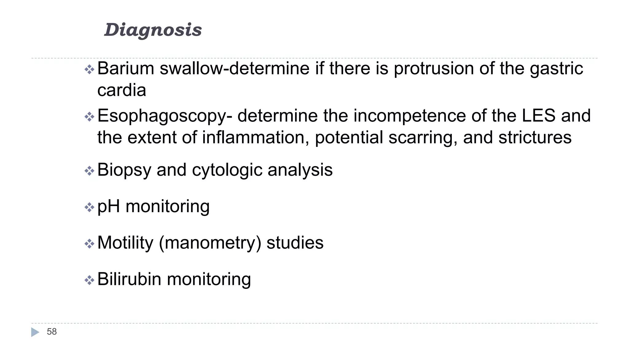Diagnosis
58
Barium swallow-determine if there is protrusion of the gastric
cardia
Esophagoscopy- determine the incompetence of the LES and
the extent of inflammation, potential scarring, and strictures
Biopsy and cytologic analysis
pH monitoring
Motility (manometry) studies
Bilirubin monitoring
 