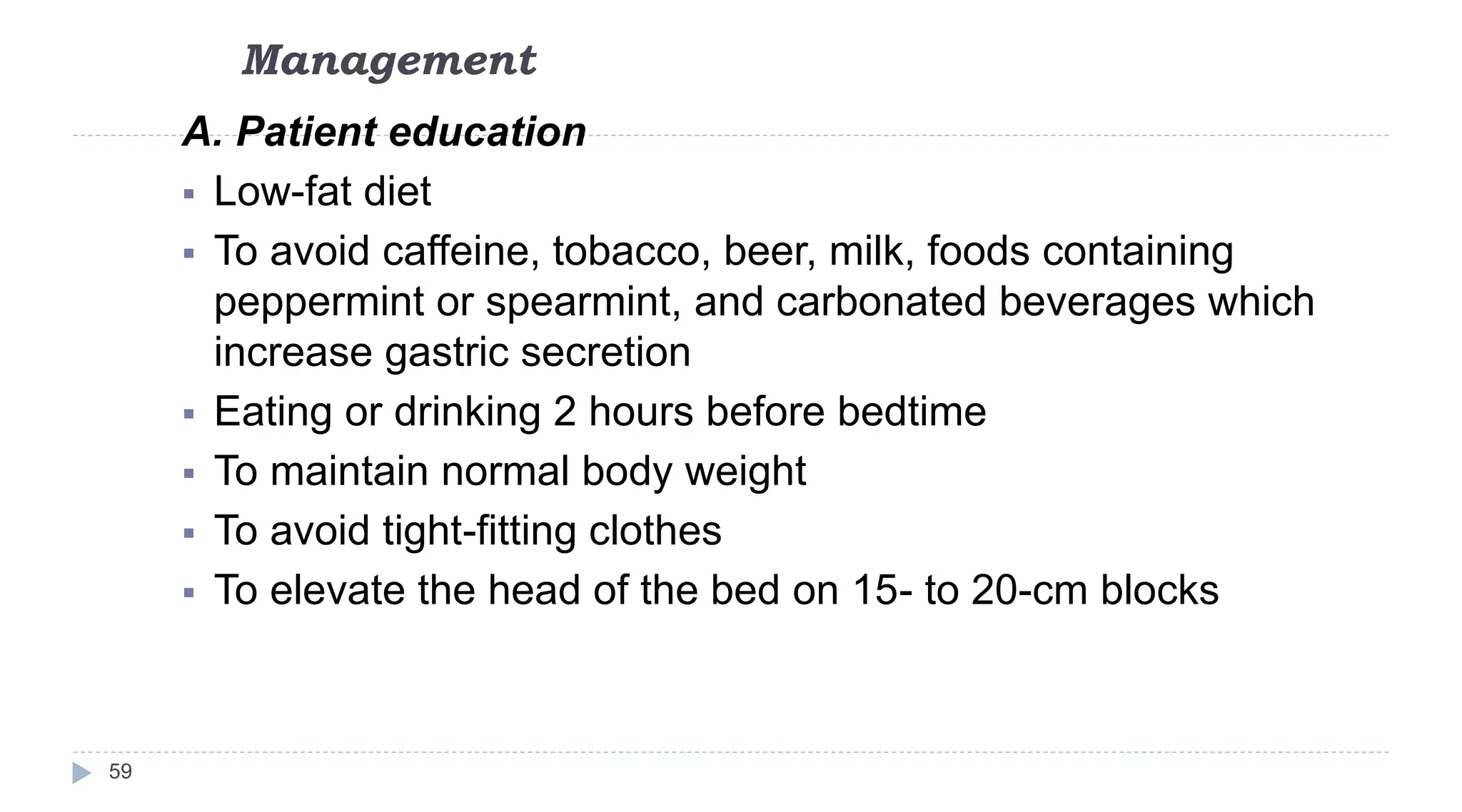 Management
59
A. Patient education
 Low-fat diet
 To avoid caffeine, tobacco, beer, milk, foods containing
peppermint or spearmint, and carbonated beverages which
increase gastric secretion
 Eating or drinking 2 hours before bedtime
 To maintain normal body weight
 To avoid tight-fitting clothes
 To elevate the head of the bed on 15- to 20-cm blocks
 