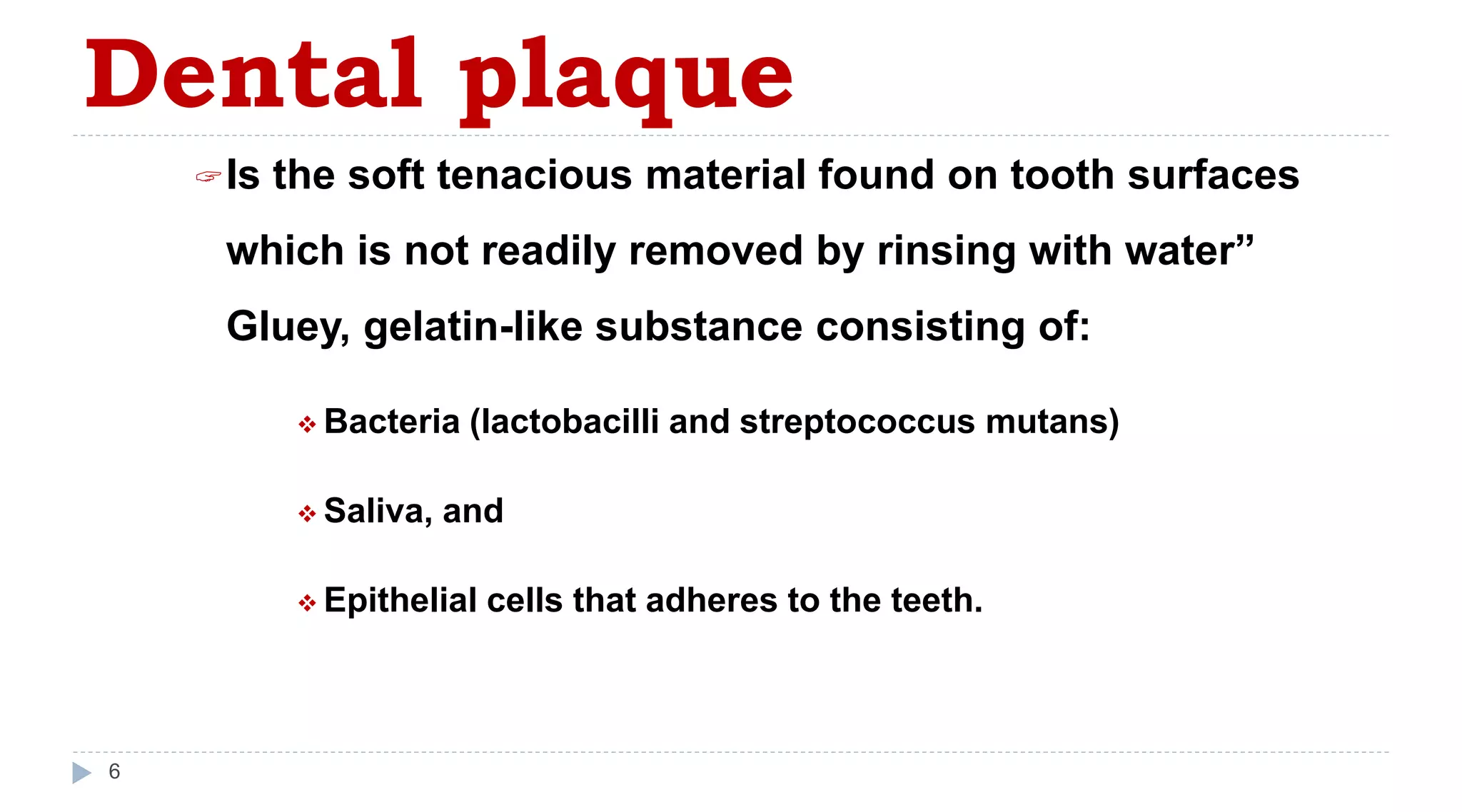 Dental plaque
6
Is the soft tenacious material found on tooth surfaces
which is not readily removed by rinsing with water”
Gluey, gelatin-like substance consisting of:
 Bacteria (lactobacilli and streptococcus mutans)
 Saliva, and
 Epithelial cells that adheres to the teeth.
 