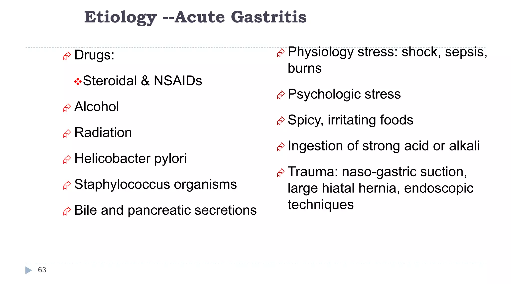 Etiology --Acute Gastritis
63
 Drugs:
Steroidal & NSAIDs
 Alcohol
 Radiation
 Helicobacter pylori
 Staphylococcus organisms
 Bile and pancreatic secretions
 Physiology stress: shock, sepsis,
burns
 Psychologic stress
 Spicy, irritating foods
 Ingestion of strong acid or alkali
 Trauma: naso-gastric suction,
large hiatal hernia, endoscopic
techniques
 