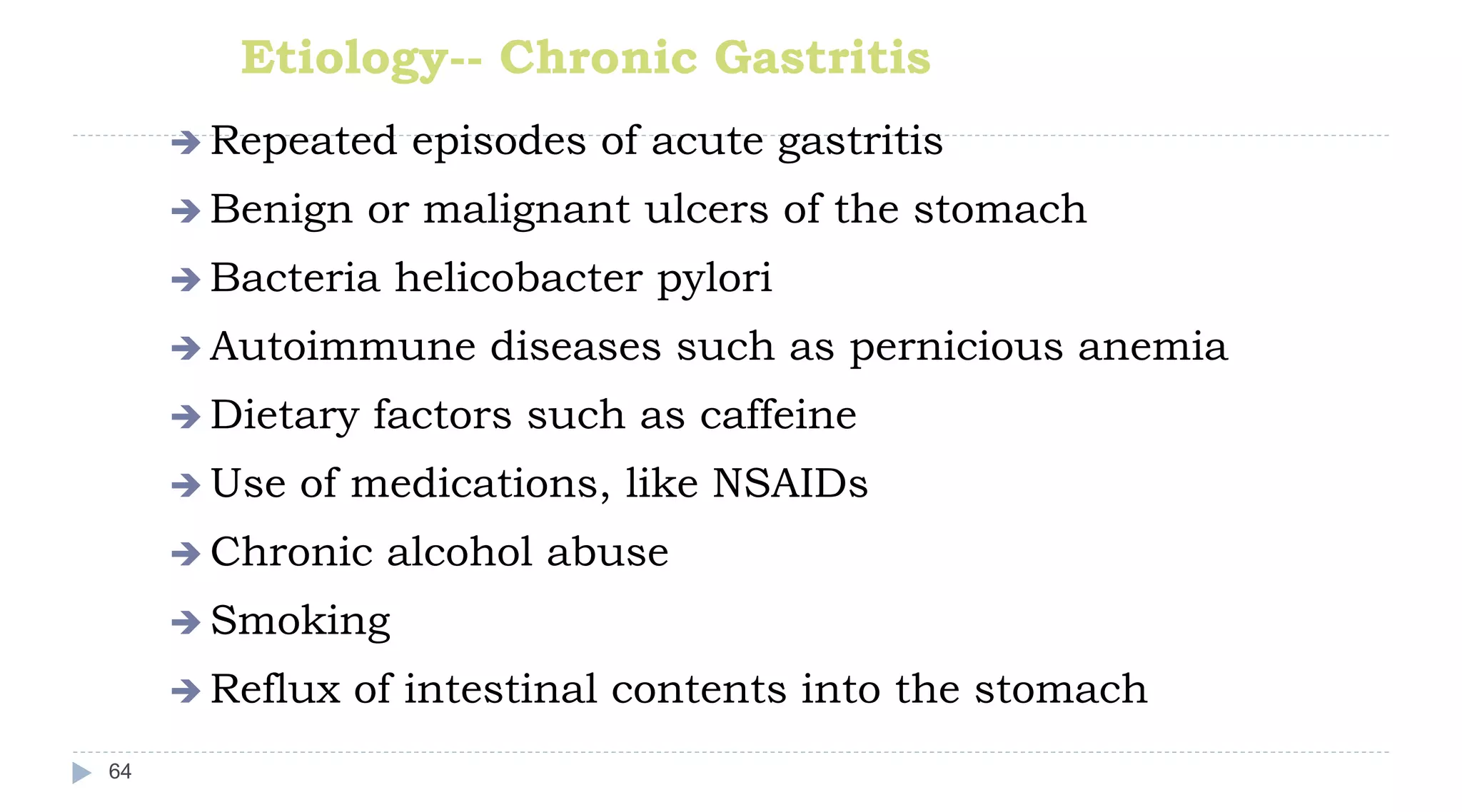 Etiology-- Chronic Gastritis
64
 Repeated episodes of acute gastritis
 Benign or malignant ulcers of the stomach
 Bacteria helicobacter pylori
 Autoimmune diseases such as pernicious anemia
 Dietary factors such as caffeine
 Use of medications, like NSAIDs
 Chronic alcohol abuse
 Smoking
 Reflux of intestinal contents into the stomach
 