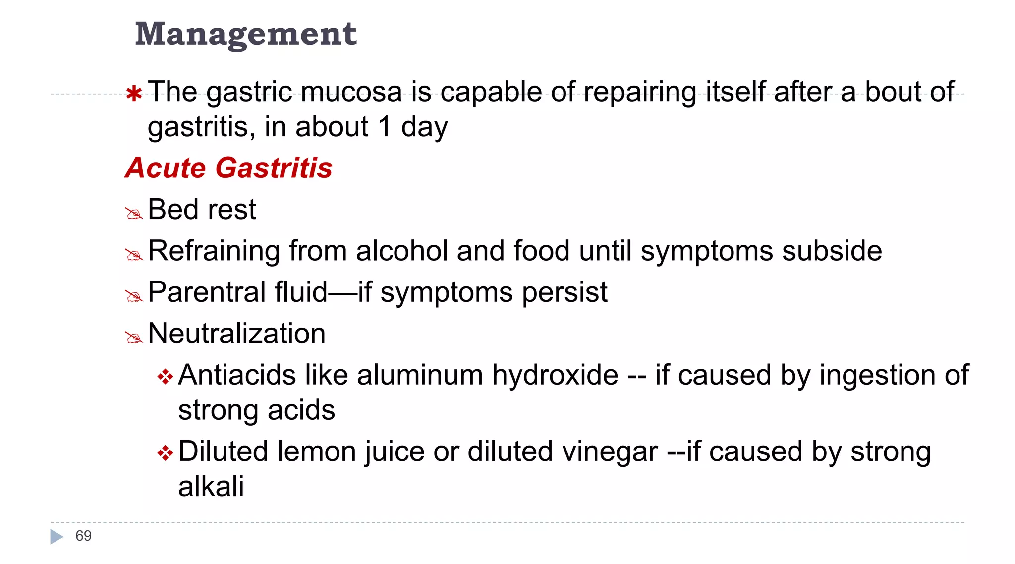 Management
69
 The gastric mucosa is capable of repairing itself after a bout of
gastritis, in about 1 day
Acute Gastritis
Bed rest
Refraining from alcohol and food until symptoms subside
Parentral fluid—if symptoms persist
Neutralization
Antiacids like aluminum hydroxide -- if caused by ingestion of
strong acids
Diluted lemon juice or diluted vinegar --if caused by strong
alkali
 