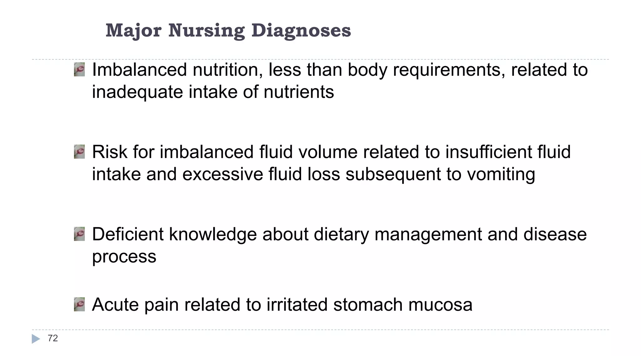 Major Nursing Diagnoses
72
Imbalanced nutrition, less than body requirements, related to
inadequate intake of nutrients
Risk for imbalanced fluid volume related to insufficient fluid
intake and excessive fluid loss subsequent to vomiting
Deficient knowledge about dietary management and disease
process
Acute pain related to irritated stomach mucosa
 