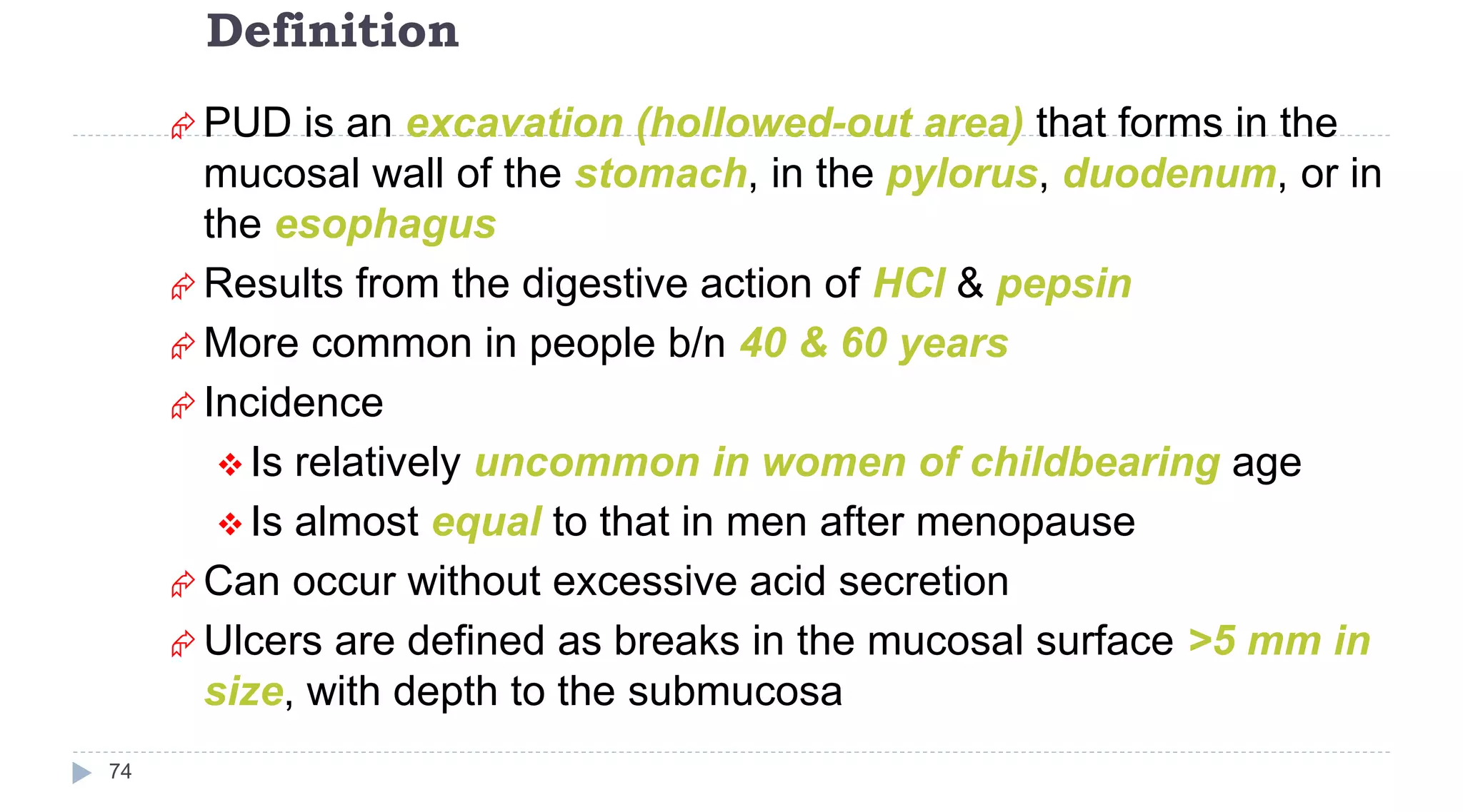 Definition
74
 PUD is an excavation (hollowed-out area) that forms in the
mucosal wall of the stomach, in the pylorus, duodenum, or in
the esophagus
 Results from the digestive action of HCl & pepsin
 More common in people b/n 40 & 60 years
 Incidence
 Is relatively uncommon in women of childbearing age
 Is almost equal to that in men after menopause
 Can occur without excessive acid secretion
 Ulcers are defined as breaks in the mucosal surface >5 mm in
size, with depth to the submucosa
 