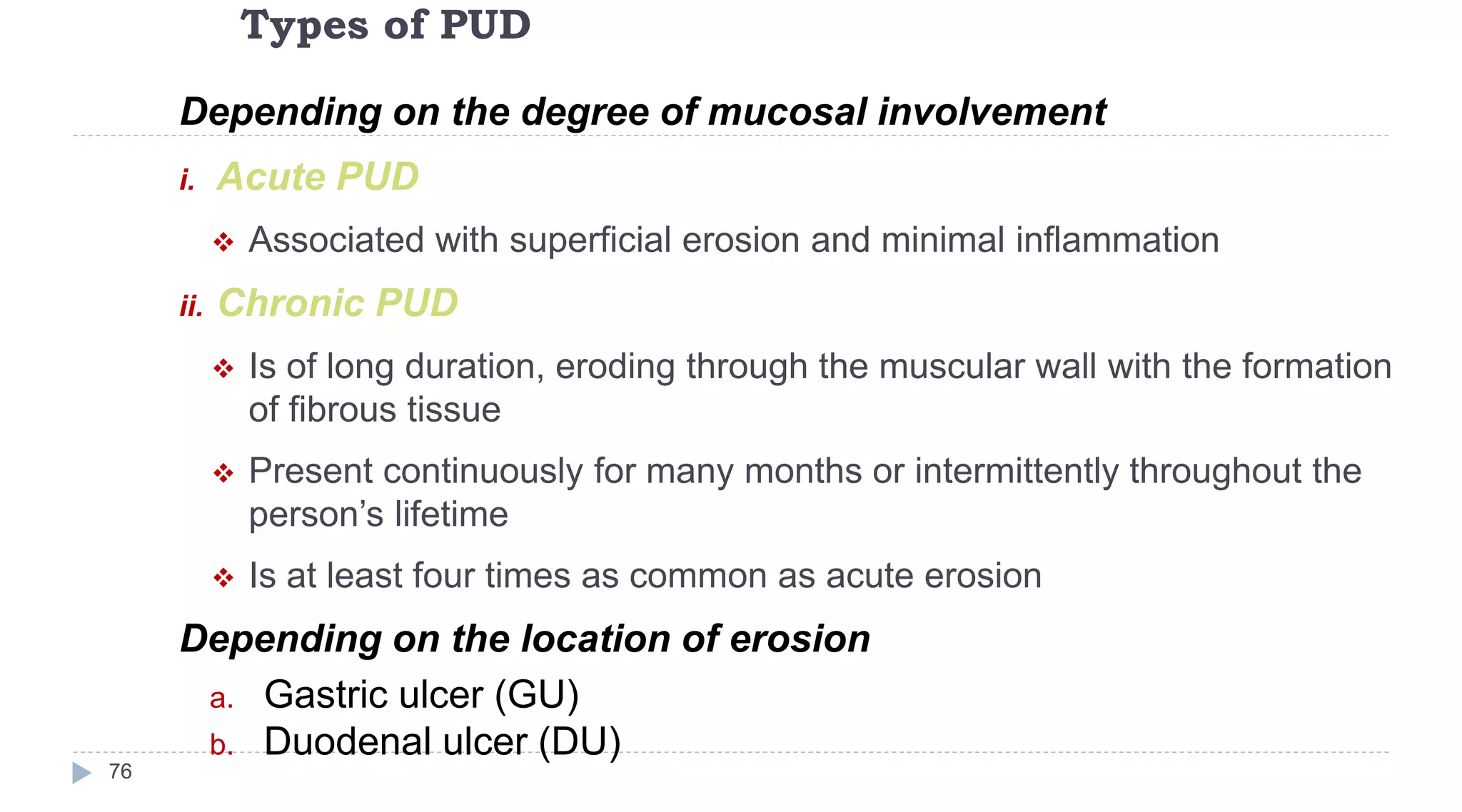 Types of PUD
76
Depending on the degree of mucosal involvement
i. Acute PUD
 Associated with superficial erosion and minimal inflammation
ii. Chronic PUD
 Is of long duration, eroding through the muscular wall with the formation
of fibrous tissue
 Present continuously for many months or intermittently throughout the
person’s lifetime
 Is at least four times as common as acute erosion
Depending on the location of erosion
a. Gastric ulcer (GU)
b. Duodenal ulcer (DU)
 