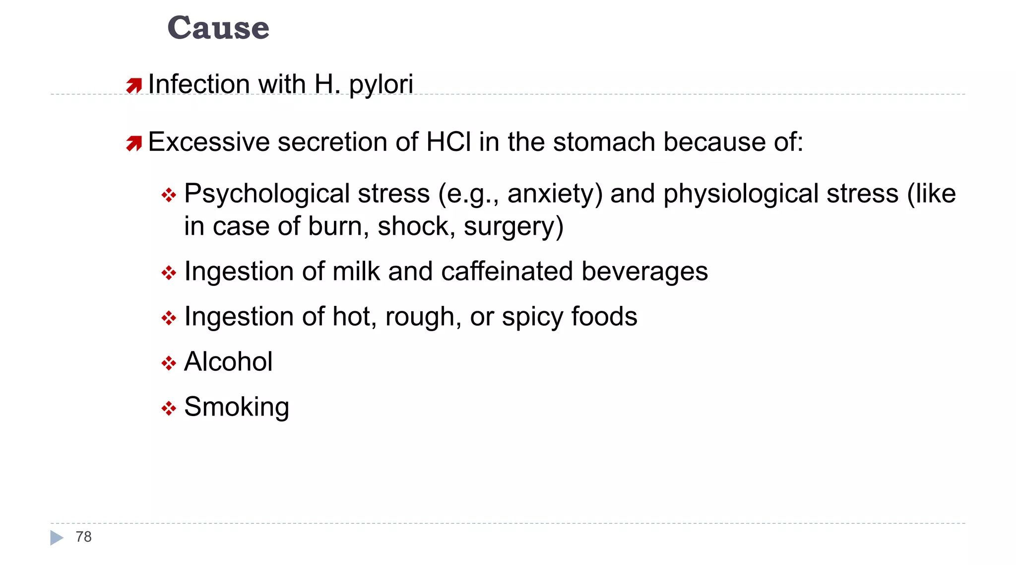 Cause
78
 Infection with H. pylori
 Excessive secretion of HCl in the stomach because of:
 Psychological stress (e.g., anxiety) and physiological stress (like
in case of burn, shock, surgery)
 Ingestion of milk and caffeinated beverages
 Ingestion of hot, rough, or spicy foods
 Alcohol
 Smoking
 
