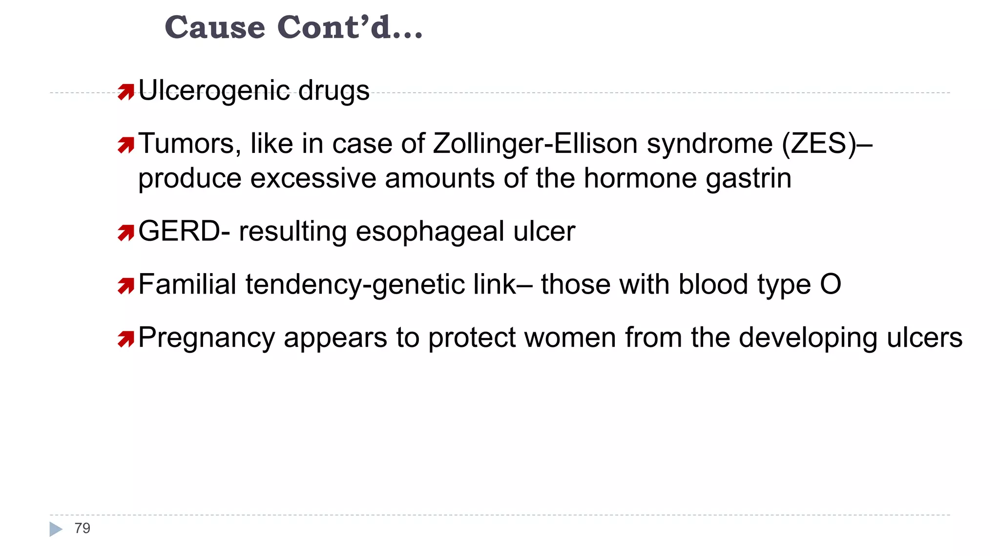 Cause Cont’d…
79
Ulcerogenic drugs
Tumors, like in case of Zollinger-Ellison syndrome (ZES)–
produce excessive amounts of the hormone gastrin
GERD- resulting esophageal ulcer
Familial tendency-genetic link– those with blood type O
Pregnancy appears to protect women from the developing ulcers
 