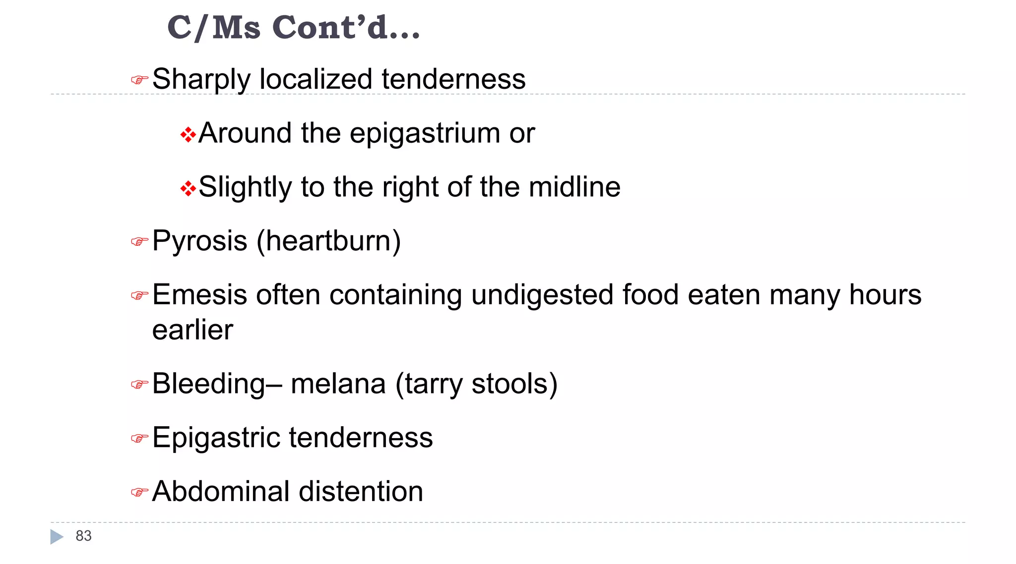 C/Ms Cont’d…
83
Sharply localized tenderness
Around the epigastrium or
Slightly to the right of the midline
Pyrosis (heartburn)
Emesis often containing undigested food eaten many hours
earlier
Bleeding– melana (tarry stools)
Epigastric tenderness
Abdominal distention
 